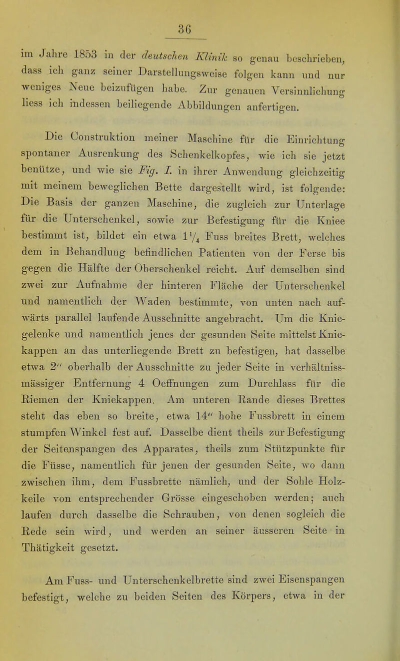 3G im Jcilne 1853 in der deutschen Klinik so genau beselirieben, dass ieh ganz seiner Darstellungsvveise folgen kann und nur weniges Nene beizufügen liabe. Zur genauen Versinnlieliung liess ieh indessen beiliegende Abbildungen anfertigen. Die Construktion meiner Masebine für die Einrichtung spontaner Ausrenkung des Selienkelkopfes, wie ich sie jetzt benütze, und wie sie Fig. I. in ihrer Anwendung gleichzeitig mit meinem beweglichen Bette dargestellt wird, ist folgende: Die Basis der ganzen Maschine, die zugleich zur Unterlage für die Unterschenkel, sowie zur Befestigung für die Kniee bestimmt ist, bildet ein etwa 1'/^ Fuss breites Brett, welches dem in Behandlung befindlichen Patienten von der Ferse bis gegen die Hälfte der Oberschenkel reicht. x4,uf demselben sind zwei zur Aufnahme der hinteren Fläche der Unterschenkel und namentlich der Waden bestimmte, von unten nach auf- wärts parallel laufende Ausschnitte angebracht. Um die Knie- gelenke und namentlich jenes der gesunden Seite mittelst Knie- kappen an das unterliegende Brett zu befestigen, hat dasselbe etwa 2 oberhalb der Ausschnitte zu jeder Seite in verhältniss- mässiger Entfernung 4 Oeffnungen zum Durchlass für die Kiemen der Kniekappen. Am unteren Bande dieses Brettes steht das eben so breite, etwa 14 hohe Fussbrett in einem stumpfen Winkel fest auf. Dasselbe dient theils zur Befestigung der Seitenspangen des Apparates, theils zum Stützpunkte für die Füsse, namentlich für jenen der gesunden Seite, wo dann zwischen ihm, dem Fussbrette nämlich, und der Sohle Holz- keile von entsj)rechender Grösse eiugeschoben werden; auch laufen durch dasselbe die Schrauben, von denen sogleich die Bede sein wird, und werden an seiner äusseren Seite in Thätigkeit gesetzt. Am Fuss- und Untersclienkelbrette sind zwei Eisenspangen befestigt, welche zu beiden Seiten des Körpers, etwa in der