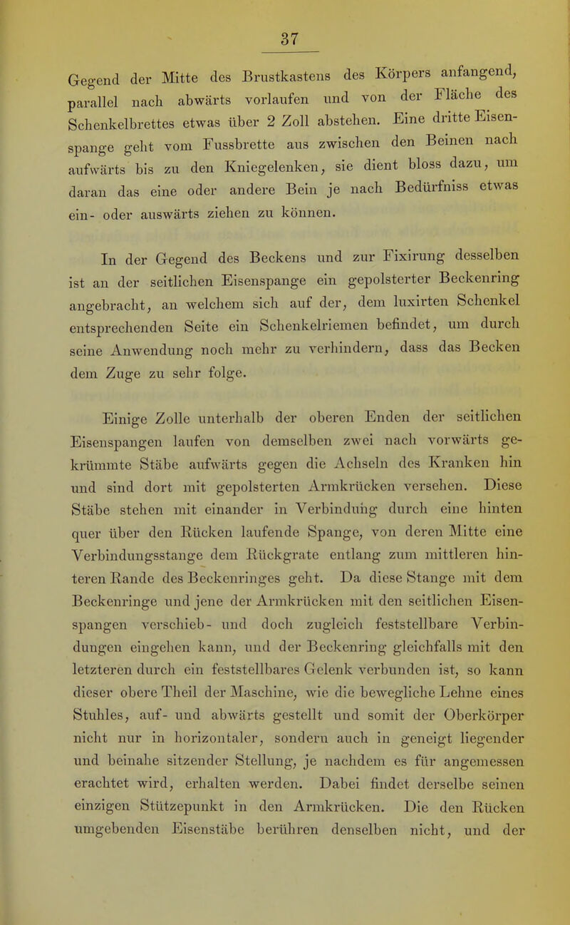 Gegend der Mitte des Brustkastens des Körpers anfangend, parallel nach abwärts vorlaufen und von der Fläche des Schenkelbrettes etwas über 2 Zoll abstehen. Eine dritte Eisen- spange geht vom Fussbrette aus zwischen den Beinen nach aufwärts bis zu den Kniegelenken, sie dient bloss dazu, um daran das eine oder andere Bein je nach Bedürfniss etwas ein- oder auswärts ziehen zu können. In der Gegend des Beckens und zur Fixirung desselben ist an der seitlichen Eisenspange ein gepolsterter Beckenring angebracht, an welchem sich auf der, dem luxirten Schenkel entsprechenden Seite ein Schenkelriemen befindet, um durch seine Anwendung noch mehr zu verhindern, dass das Becken dem Zuge zu sehr folge. Einige Zolle unterhalb der oberen Enden der seitlichen Eisenspangen laufen von demselben zwei nach vorwärts ge- krümmte Stäbe aufwärts gegen die Achseln des Kranken hin und sind dort mit gepolsterten Armkrücken versehen. Diese Stäbe stehen mit einander in Verbindung durch eine hinten quer über den Jlücken laufende Spange, von deren Mitte eine Verbindungsstange dem Rückgrate entlang zum mittleren hin- teren Rande des Beckenringes geht. Da diese Stange mit dem Beckenringe und jene der Armkrücken mit den seitlichen Eisen- spangen verschieb- und doch zugleich feststellbare Verbin- dungen eiugehen kann, und der Becken ring gleichfalls mit den letzteren durch ein feststellbares Gelenk verbunden ist, so kann dieser obere Theil der Maschine, wie die bewegliche Lehne eines Stuhles, auf- und abwärts gestellt und somit der Oberkörper nicht nur in horizontaler, sondern auch in geneigt liegender und beinahe sitzender Stellung, je nachdem es für angemessen erachtet wird, erhalten werden. Dabei findet derselbe seinen einzigen Stützepunkt in den Armkrücken. Die den Rücken umgebenden Eisenstäbe berühren denselben nicht, und der