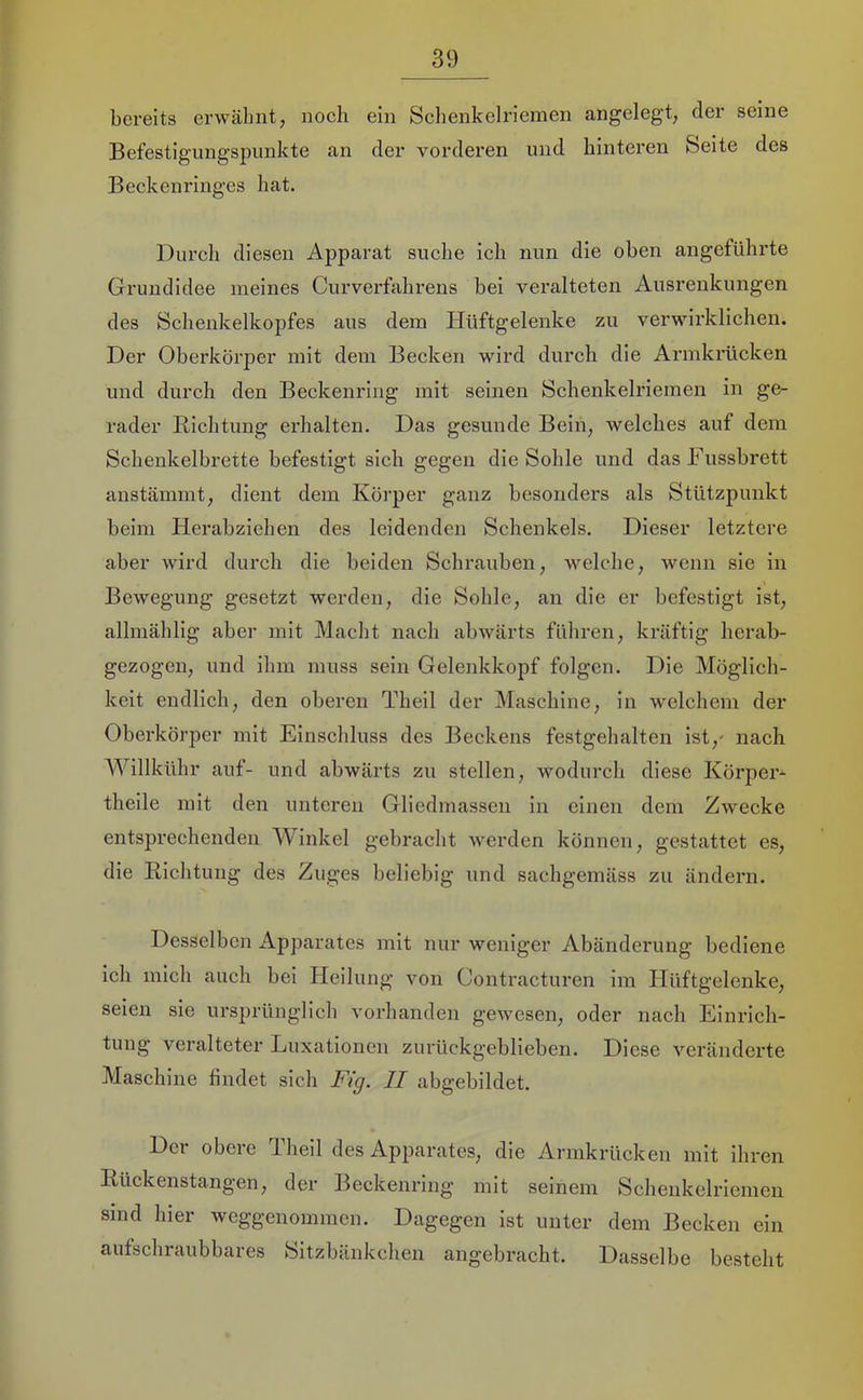 bereits erwähnt, noch ein Schenkelriemen angelegt, der seine Befestignngspimkte an der vorderen und hinteren Seite des Beckenringes hat. Durch diesen Apparat suche ich nun die oben angeführte Grundidee meines Curverfahrens bei veralteten Ausrenkungen des Schenkelkopfes aus dem Hüftgelenke zu verwirklichen. Der Oberkörper mit dem Becken wird durch die Armkrücken und durch den Beckenring mit seinen Schenkelriemen in ge- rader Bichtung erhalten. Das gesunde Bein, welches auf dem Schenkelbrette befestigt sich gegen die Sohle und dasFussbrett anstämmt, dient dem Körper ganz besonders als Stützpunkt beim Herabziehen des leidenden Schenkels. Dieser letztere aber wird durch die beiden Schrauben, welche, wenn sie in Bewegung gesetzt werden, die Sohle, an die er befestigt ist, allmählig aber mit Macht nach abwärts führen, kräftig herab- gezogen, und ihm muss sein Gelenkkopf folgen. Die Möglich- keit endlich, den oberen Theil der Maschine, in welchem der Oberkörper mit Einschluss des Beckens festgehalten ist,' nach AVillkühr auf- und abwärts zu stellen, wodurch diese Körpei- theile mit den unteren Gliedmassen in einen dem Zwecke entsprechenden Winkel gebracht werden können, gestattet es, die Richtung des Zuges beliebig und sachgemäss zu ändern. Desselben Apparates mit nur weniger Abänderung bediene ich mich auch bei Heilung von Contracturen im Hüftgelenke, seien sie ursprünglich vorhanden gewesen, oder nach Einrich- tung veralteter Luxationen zurückgeblieben. Diese veränderte Maschine findet sich Fig. II abgebildet. Der obere Theil des Apparates, die Armkrücken mit ihren Rückenstangen, der Beckenring mit seinem Schenkelriemeu sind hier weggenommen. Dagegen ist unter dem Becken ein aufschraubbares Sitzbänkchen angebracht. Dasselbe besteht