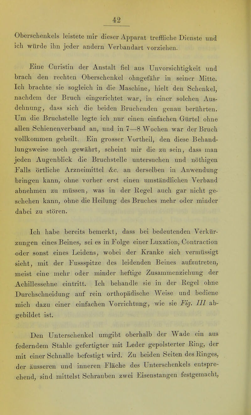 Obcisclionkcls leistete mir dieser A2>parat trefHiclie Dienste und ich würde ihn jeder andern Verbandart vorzielien. Dine Ciiristin der Anstalt fiel ans Unvorsichtigkeit und brach den rechten Oberschenkel ohngefähr in seiner Mitte. Ich brachte sie sogleich in die Maschine, hielt den Schenkel, nachdem der Bruch eingerichtet war, in einer solchen Aus- dehnung, dass sich die beiden Bruchenden genau berührten. Um die Bruchstelle legte ich nur einen einfachen Gürtel ohne allen Sehienenverband an, und in 7—8 Wochen war der Bruch vollkommen geheilt. Ein grosser Vortheil, den diese Behand- lungsweise noch gewährt, scheint mir die zu sein, dass man jeden Augenblick die Bruchstelle untersuchen und nöthigen Falls örtliche Arzneimittel &c. an derselben in Anwendung bringen kann, ohne vorher erst einen umständlichen Verband abnehmen zu müssen, was in der Regel auch gar nicht ge- schehen kann, ohne die Heilung des Bruches mehr oder minder dabei zu stören. Ich habe bereits bemerkt, dass bei bedeutenden Verkür- zungen eines Beines, sei es in Folge einer Luxation, Contraction oder sonst eines Leidens, wobei der Kranke sich vennüssigt sieht, mit der Fussspitze des leidenden Beines aufzutreten, meist eine mehr oder minder heftige Zusammenziehung der Achillessehne eintritt. Ich behandle sie in der Regel ohne Durchschneidung auf rein orthopädische Weise und bediene mich dazu einer einfachen Vorrichtung, wie sie Fig. 111 ab- gebildet ist. Den Unterschenkel umgibt oberhalb der Wade ein aus federndem Stahle gefertigter mit Leder gepolsterter Ring, der mit einer Schnalle befestigt wird. Zu beiden Seiten des Ringes, der äusseren und inneren Fläche des Unterschenkels entspre- chend, sind mittelst Schrauben zwei Eisenstangen festgemacht.