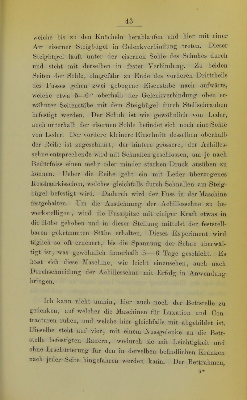 welche bis zu den Knöcheln herablaufen und hier mit einer Art eiserner Steigbügel in Gelenkverbindung treten. Dieser Steigbügel läuft unter der eisernen Sohle des Schuhes durch und steht mit derselben in fester Verbindung. Zu beiden Seiten der Sohle, ohngefähr zu Ende des vorderen Dritttheils des Fusses gehen zwei gebogene Eisenstäbe nach aufwärts, welche etwa 5—6 oberhalb der Gelenkverbindung oben er- wähnter Seitenstäbe mit dem Steigbügel durch Stellschrauben befestigt werden. Der Schuh ist wie gewöhnlich von Leder, auch unterhalb der eisernen Sohle befindet sich noch eine Sohle von Leder. Der vordere kleinere Einschnitt desselben oberhalb der Leihe ist zugeschnürt, der hintere grössere, der Achilles- sehne entsprechende wird mit Schnallen geschlossen, um je naeh Bedürfniss einen mehr oder minder starken Druck ausüben zu können. Ueber die Leihe geht ein mit Leder überzogenes Losshaarkisschen, welches gleichfalls durch Schnallen am Steig- bügel befestigt Avird. Dadurch wird der Fuss in der Maschine festgehalten. Um die Ausdehnung der Achillessehne zu be- werkstelligen , wird die Eussspitze mit einiger Kraft etwas in die Höhe gehoben und in dieser Stellung mittelst der feststell- baren gekrümmten Stäbe erhalten. Dieses Experiment wird täglich so oft erneuert, bis die Spannung der Sehne überwäl- tigt ist, was gewöhnlich innerhalb 5 — 6 Tage geschieht. Es lässt sich diese Maschine, wie leicht einzusehen, auch nach Durchschneidung der Achillessehne mit Erfolg in Anwendung bringen. Ich kann nicht umhin, hier auch noch der Bettstelle zu gedenken, auf Aveleher die Maschinen für Luxation und Con- ti acturen ruhen, und welche hier gleichfalls mit abgebildet ist. Dieselbe steht auf vier, mit einem Nussgelenke an die Bett- stelle befestigten Lädern, wodurch sie mit Leichtigkeit und ohne Ersehütterung für den in derselben befindlichen Kranken nach jeder Seite hingefahren werden kann. Der Bettrahmen, (5*