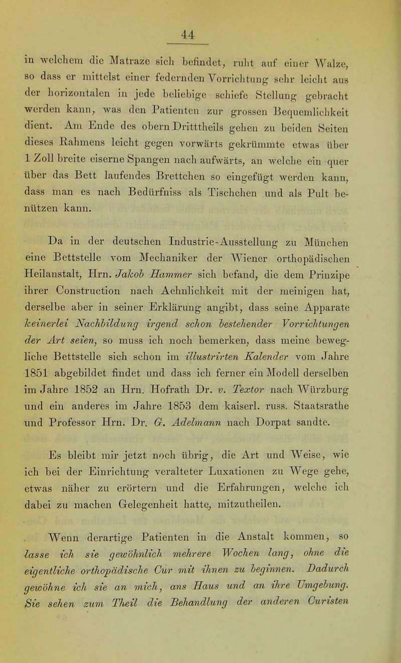 in 'welcliein die Matrazc sicli befindet^ ruht auf einer AValze, so dass er mittelst einer federnden Vorrichtung sehr leiclit aus der horizontalen in jede beliebige schiefe Stellung gebracht werden kann, was den Patienten zur grossen fiequendichkeit dient. Am Ende des obern Dritttheils gehen zu beiden Seiten dieses Idahmens leicht gegen vorwärts gekrümmte etwas über 1 Zoll breite eiserne Spangen nach aufwärts, an welche ein quer über das Bett laufendes Brettchen so eingefügt werden kann, dass man es nach Bedürfniss als Tischchen und als Pult be- nützen kann. Da in der deutschen Industrie-Ausstellung zu München eine Bettstelle vom Mechaniker der Wiener orthopädischen Heilanstalt, Hrn. Jalcob Hammer sich befand, die dem Prinzipe ihrer Construction nach Aehnlichkeit mit der meinigen hat, derselbe aber in seiner Erklärung angibt, dass seine Apparate heinerlei Nachbildung irgend schon bestehender Vorrichtungen der Art seien, so muss ich noch bemerken, dass meine beweg- liche Bettstelle sich schon im illustrirten Kalender vom Jahre 1851 abgebildet findet und dass ich ferner ein Modell derselben im Jahre 1852 an Hrn. Hofrath Dr. v. Textor nach Würzburg und ein anderes im Jahre 1853 dem kaiserl. russ. Staatsrathe und Professor Hrn. Dr. G. Adelmann nach Dorpat sandte. Es bleibt mir jetzt noch übrig, die Art und Welse, wie ich bei der Einrichtung veralteter Luxationen zu Wege gehe, etwas näher zu erörtern und die Erfahrungen, welche ich dabei zu machen Gelegenheit hatte, mitzutheilen. Wenn derartige Patienten in die Anstalt kommen, so lasse ich sie gewöhnlich mehrere Wochen lang, ohne die eigentliche orthopädische Cur mit timen zu beginnen. Dadurch gewöhne ich sie an mich, ans Haus und an ihre Umgebung. Sie sehen zum Theil die Behandlung der anderen Gunsten
