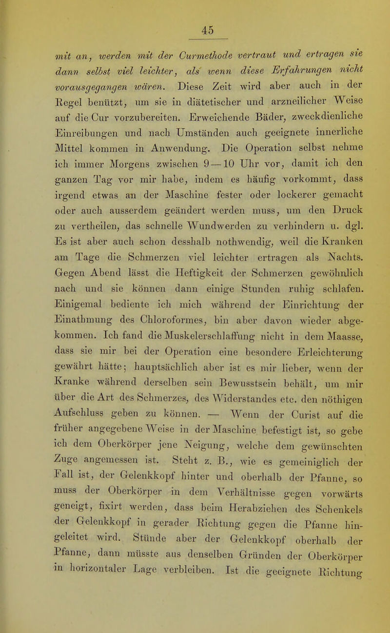mit an, werden mit der Curmethode vertraut und ertragen sie dann seihst viel leichter, als wenn diese Erfahrungen nicht vorausgegangen wären. Diese Zeit wird aber auch in der Kegel benützt; um sie in diätetischer und arzneilicher Weise auf die Cur vorzubereiten. Erweichende Bädei’; zweckdienliche Einreibungen und nach Umständen auch geeignete innerliche Mittel kommen in Anwendung. Die Operation selbst nehme ich immer Morgens zwischen 9—10 Uhr vor, damit ich den ganzen Tag vor mir habe, indem es häufig vorkommt, dass irgend etwas an der Maschine fester oder lockerer gemacht oder auch ausserdem geändert werden muss, um den Druck zu vertheilen, das schnelle Wundwerden zu verhindern u. dgl. Es ist aber auch schon desshalb nothwendig, weil die Kranken am Tage die Schmerzen viel leichter ertragen als Nachts. Gegen Abend lässt die Heftigkeit der Schmerzen gewöhnlich nach und sie können dann einige Stunden ruhig schlafen. Einigemal bediente ich mich während der Einrichtung der Einathmung des Chloroformes, bin aber davon wieder abge- kommen. Ich fand die Muskelerschlaffung nicht in dem Maasse, dass sie mir bei der Operation eine besondere Erleichterung gewährt hätte; hauptsächlich aber ist es mir lieber, wenn der Kranke während derselben sein Bewusstsein behält, um mir über die Art des Schmerzes, des Widerstandes etc. den nöthigen Aufschluss geben zu können. — Wenn der Curist auf die früher angegebene W eise in der Maschine befestigt ist, so gebe ich dem Oberkörper jene Neigung, welche dem gewünschten Zuge angemessen ist. Steht z. B., wie es gemeiniglich der Fall ist, der Gelenkkopf hinter und oberlialb der Pfanne, so muss der Oberkörper in dem Verhältnisse gegen vorwärts geneigt, fixiit werden, dass beim Herabziehen des Schenkels der Gelenkkopf iu gerader Richtung gegen die Pfanne hin- geleitet wird. Stünde aber der Gelenkkopf oberhalb der Pfanne, dann müsste aus denselben Gründen der Oberkörper in horizontaler Lage verbleiben. Ist die geeignete Richtung