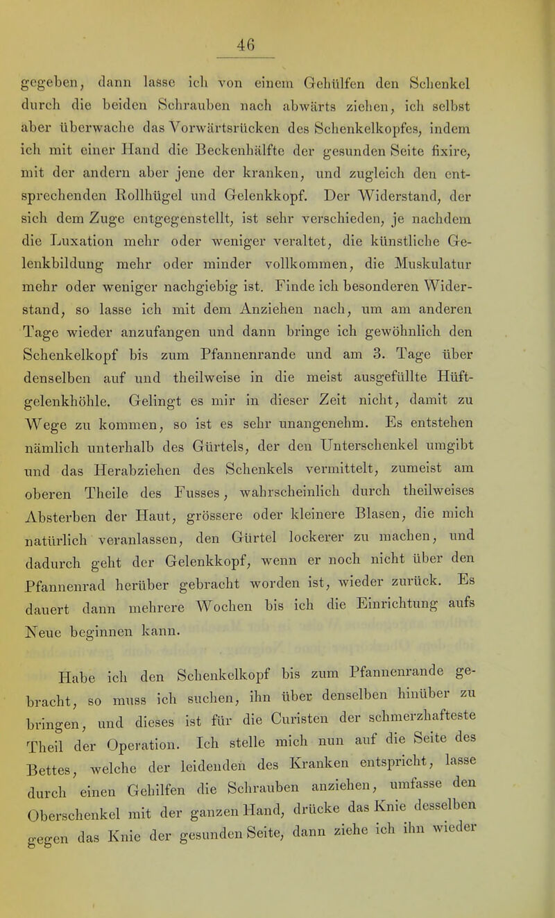 gegeben, dann lasse icli von einem Geliülfen den Schenkel dnreli die beiden Schrauben nach abwärts ziehen, ich selbst aber überwache das Vorwärtsrücken des Schenkelkopfes, indem ich mit einer Hand die Beckenhälfte der gesunden Seite fixire, mit der andern aber jene der kranken, und zugleich den ent- sprechenden Bollhügel und Gelenkkopf. Der Widerstand, der sieh dem Zuge entgegenstellt, ist sehr verschieden, je nachdem die Luxation mehr oder weniger veraltet, die künstliche Ge- lenkbildung mehr oder minder vollkommen, die Muskulatur mehr oder weniger nachgiebig ist. Finde ich besonderen Wider- stand, so lasse ich mit dem Anziehen nach, um am anderen Tage wieder anzufangen und dann bringe ich gewöhnlich den Schenkelkopf bis zum Pfannenrande und am 3. Tage über denselben auf und theilweise in die meist ausgefüllte Hüft- gelenkhöhle. Gelingt es mir in dieser Zeit nicht, damit zu Wege zu kommen, so ist es sehr unangenehm. Es entstehen nämlich unterhalb des Gürtels, der den Unterschenkel umgibt mid das Herabziehen des Schenkels vermittelt, zumeist am oberen Theile des Fusses, wahrscheinlich durch theilweises Absterben der Haut, grössere oder kleinere Blasen, die mich natürlich veranlassen, den Gürtel lockerer zu machen, und dadurch geht der Gelenkkopf, wenn er noch nicht über den Pfannenrad herüber gebracht worden ist, wieder zurück. Es dauert dann mehrere Wochen bis ich die Einrichtung aufs Heue beginnen kann. Habe ich den Schenkelkopf bis zum Pfannenrande ge- bracht, so muss ich suchen, ihn über denselben hinüber zu bringen, und dieses ist für die Curisten der schmerzhafteste Theil der Operation. Ich stelle mich nun auf die Seite des Bettes, welche der leidenden des Kranken entspricht, lasse durch einen Gehilfen die Schrauben anziehen, umfasse den Oberschenkel mit der ganzen Hand, drücke das Knie desselben gegen das Knie der gesunden Seite, dann ziehe ich ihn wieder