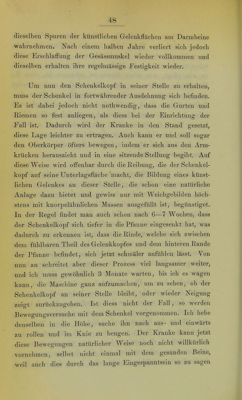 dieselben Spuren der künstlichen Gelenkflcächen am Darmbeine wahrnehmen. Nach einem lialben Jahre verliert sich jedoch diese Erschlaffung der Gesässmuskel wieder vollkommen und dieselben erhalten ihre regelmässige Festigkeit wieder. Um nun den Schenkelkopf in seiner Stelle zu erhalten, muss der Schenkel in fortwährender Ausdehnung sich befinden. Es ist dabei jedoch nicht nothwendig, dass die Gurten und Eiemeii so fest anliegen, als diess bei der Einrichtung der Fall ist. Dadurch wird der Kranke in den Stand gesetzt, diese Lage leichter zu ertragen. Auch kann er und soll sogar den Oberkörper öfters bewegen, indem er sich aus den Arm- krücken herauszieht und in eine sitzende Stellung begibt. Auf diese Weise wird offenbar durch die Reibung, die der Schenkel- kopf auf seine Unterlagsfläche macht, die Bildung eines künst- lichen Gelenkes an dieser Stelle, die schon eine natürliche Anlage dazu bietet und gewiss nur mit Weichgebilden höch- stens mit knorpelähnlichen Massen ausgefüllt ist, begünstiget. In der Regel findet man auch schon nach 6—7 Wochen, dass der Schenkelkopf sich tiefer in die Pfanne eingesenkt hat, was dadurch zu erkennen ist, dass die Rinde, welche sich zwischen dem fühlbaren Theil des Gelenkkopfes und dem hinteren Rande der Pfanne befindet, sich jetzt schmäler anfühlen lässt. Von nun an schreitet aber dieser Prozess viel langsamer weiter, und ich muss gewöhnlich 3 Monate warten, bis ich es wagen kann, die Maschine ganz aufzumachen, um zu sehen, ob der Schenkelkopf an seiner Stelle bleibt, oder wieder Neigung zeigt zurückzugehen. Ist diess nicht der Fall, so werden Bewegungsversuche mit dem Schenkel vorgenommen. Ich hebe denselben in die Höhe, suche ihn nach aus- und einwärts zu rollen nnd im Knie zu beugen. Der Kranke kann jetzt diese Bewegungen natürlicher Weise noch nicht Avillkürlich vornehmen, selbst nicht einmal mit dem gesunden Beine, weil auch dies durch das lange Eingespanntsein so zu sagen