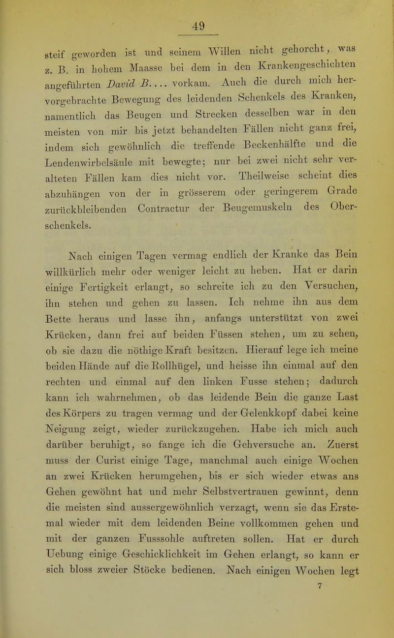 steif geworden ist nnd seinem Willen nicht gehorcht, was z. B. in hohem Maasse hei dem in den Krankengeschichten angeführten David B vorkam. Auch die durch mich her- vorgebrachte Bewegung des leidenden Schenkels des Kranken, namentlich das Beugen und Strecken desselben war in den meisten von mir bis jetzt behandelten Fällen nicht ganz frei, indem sich gewöhnlich die treffende Beckenhälfte und die Lendenwirbelsäule mit bewegte; nur bei zwei nicht sehr ver- alteten Fällen kam dies nicht vor. Theilweise scheint dies abzuhängen von der in grösserem oder geringerem Grade zurückbleibenden Contractur der Beugemuskeln des Ober- schenkels. Nach einigen Tagen vermag endlich der Kranke das Bein willkürlich mehr oder weniger leicht zu heben. Hat er darin einige Fertigkeit erlangt, so schreite ich zu den Versuchen, ihn stehen und gehen zu lassen. Ich nehme ihn aus dem Bette heraus und lasse ihn, anfangs unterstützt von zwei Krücken, dann frei auf beiden Füssen stehen, um zu sehen, ob sie dazu die nöthige Kraft besitzen. Hierauf lege ich meine beiden Hände auf die Eollhügel, und heisse ihn einmal auf den rechten und einmal auf den linken Fusse stehen; dadurch kann ich wahrnehmen, ob das leidende Bein die ganze Last des Körpers zu tragen vermag und der Gelenkkopf dabei keine Neigung zeigt, wieder zurückzugehen. Habe ich mich auch dai’über beruhigt, so fange ich die Gehversuche an. Zuerst muss der Curist einige Tage, manchmal auch einige Wochen an zwei Krücken herumgehen, bis er sich wieder etwas ans Gehen gewöhnt hat und mehr Selbstvertrauen gewinnt, denn die meisten sind aussergewöhnlich verzagt, wmnn sie das Erste- mal wieder mit dem leidenden Beine vollkommen gehen und mit der ganzen Fusssohle auftreten sollen. Hat er durch Hebung einige Geschicklichkeit im Gehen erlangt, so kann er sich bloss zweier Stöcke bedienen. Nach einigen Wochen legt 7