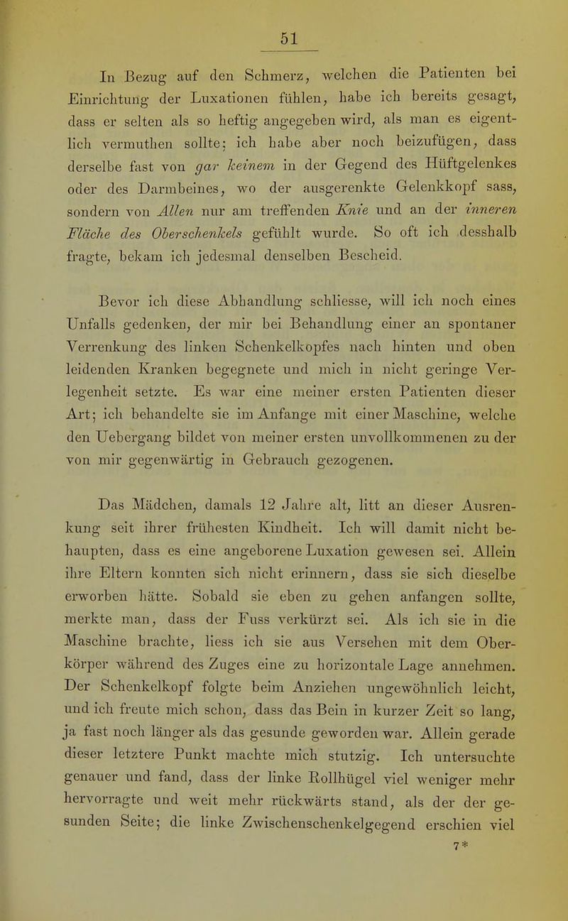 In Bezug auf den Schmerz, welchen die Patienten bei Einrichtung- der Luxationen fühlen, habe ich bereits gesagt, dass er selten als so heftig angegeben wird, als man es eigent- llch vermuthen sollte; ich habe aber noch beizufügen, dass derselbe fast von gar keinem in der Gegend des Hüftgelenkes oder des Darmbeines, wo der ausgerenkte Gelenkkopf sass, sondern von Allen nur am treffenden Knie und an der inneren Fläche des OherSchenkels gefühlt wurde. So oft ieh desshalb fragte, hekam ich jedesmal denselben Bescheid. Bevor ich diese Abbandlung schliesse, will ieh noch eines Unfalls gedenken, der mir bei Behandlung einer an sj)ontaner Verrenkung des linken Schenkelkopfes nach hinten und oben leidenden Kranken begegnete und mich in nicht geringe Ver- legenheit setzte. Es war eine meiner ersten Patienten dieser Art; ich behandelte sie im Anfänge mit einer Maschine, welche den Uebergang bildet von meiner ersten unvollkommenen zu der von mir gegenwärtig in Gebrauch gezogenen. Das Mädchen, damals 12 Jahre alt, litt an dieser Ausren- kung seit ihrer früliesten Kindheit. Ich will damit nicht be- haupten, dass es eine angeborene Luxation gewesen sei. Allein ihre Eltern konnten sich nicht erinnern, dass sie sich dieselbe erworben hätte. Sobald sie eben zu gehen anfangen sollte, merkte man, dass der Fuss verkürzt sei. Als ich sie in die Maschine brachte, liess ich sie aus Versehen mit dem Ober- körper während des Zuges eine zu horizontale Lage annehmen. Der Schenkelkopf folgte beim Anziehen ungewöhnlich leicht, und ich freute mich schon, dass das Bein in kurzer Zeit so lang, ja fast noch länger als das gesunde geworden war. Allein gerade dieser letztere Punkt machte mich stutzig. Ich untersuchte genauer und fand, dass der linke Rollhügel viel weniger mehr hervon-agte und weit mehr rückwärts stand, als der der ge- sunden Seite; die linke Zwischenschenkelgegend ersehien viel 7*