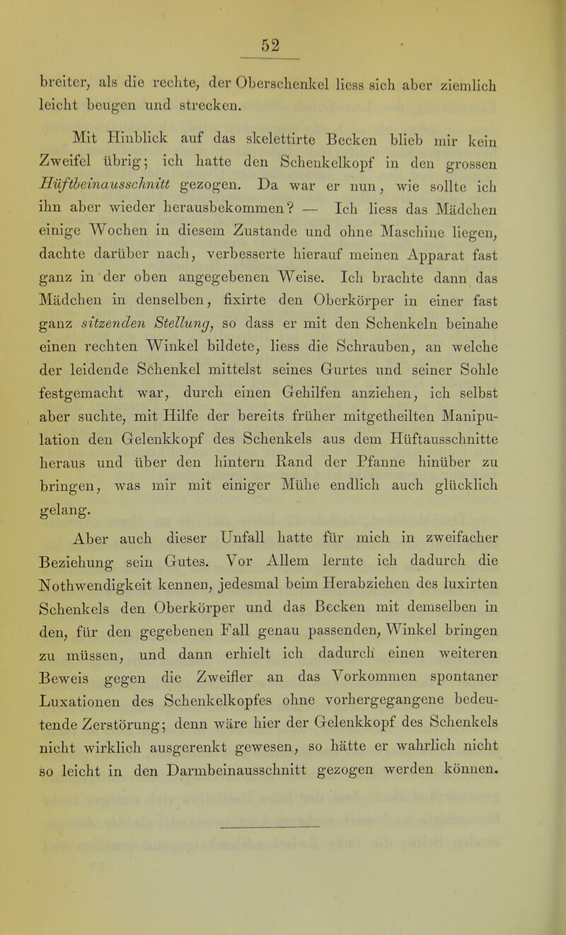 breiter, als die rechte, der Oberschenkel Hess sich aber ziemlich leicht beugen und strecken. Mit Hinblick auf das skelettirte Becken blieb mir kein Zweifel übrig; ich hatte den Schenkelkopf in den grossen Hüfthemausschnüt gezogen. Da war er nun, wie sollte ich ihn aber wieder herausbekommen? — Ich Hess das Mädchen einige Wochen in diesem Zustande und ohne Maschine Hegen, dachte darüber nach, verbesserte hierauf meinen Apparat fast ganz in der oben angegebenen Weise. Ich brachte dann das Mädchen in denselben, fixirte den Oberköi’per in einer fast ganz sitzenden Stellung, so dass er mit den Schenkeln beinahe einen rechten Winkel bildete, Hess die Schrauben, an welche der leidende Schenkel mittelst seines Gurtes und seiner Sohle festgemacht war, durch einen Gehilfen anziehen, ich selbst aber suchte, mit Hilfe der bereits früher mitgetheilten Manipu- lation den Gelenkkopf des Schenkels aus dem Hüftausschnitte heraus und über den hintern Band der Pfanne hinüber zu bringen, was mir mit einiger Mühe endlich auch glücklich gelang. Aber auch dieser Unfall hatte für mich in zweifacher Beziehung sein Gutes. Vor Allem lernte ich dadurch die Nothwendigkeit kennen, jedesmal beim Herabziehen des luxirten Schenkels den Oberkörper und das Becken mit demselben in den, für den gegebenen Fall genau passenden, Winkel bringen zu müssen, und dann erhielt ich dadurch einen weiteren Beweis gegen die Zweifler an das Vorkommen spontaner Luxationen des Schenkelkopfes ohne vorhergegangene bedeu- tende Zerstörung; denn wäre hier der Gelenkkopf des Schenkels nieht wirklich ausgerenkt gewesen, so hätte er wahrlich nicht so leicht in den Darmbeinausschnitt gezogen werden können.