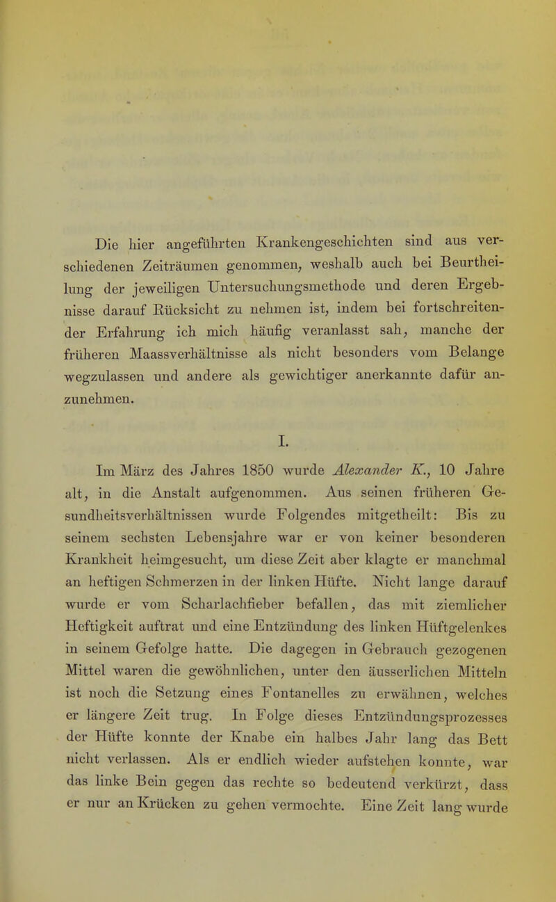 aus ver- Die liier augefülirteii Krankengescliicliten sind scliiedenen Zeiträumen genommen, weshalb auch bei Beurthei- lung der jeweiligen Untersuchungsmethode und deren Ergeb- nisse darauf Eücksicht zu nehmen ist, indem bei fortschreiten- der Erfahrung ich mich häufig veranlasst sah, manche der früheren Maassverhältnisse als nicht besonders vom Belange wegzulassen und andere als gewichtiger anerkannte dafür an- zunehmen. I. Im März des Jahres 1850 wurde Alexander K., 10 Jahre alt, in die Anstalt aufgenommen. Aus seinen früheren Ge- sundheitsverhältnissen wurde Folgendes mitgetheilt: Bis zu seinem sechsten Lebensjahre war er von keiner besonderen Krankheit heimgesucht, um diese Zeit aber klagte er manchmal an heftigen Schmerzen in der linken Hüfte. Nicht lange darauf wurde er vom Scharlachfieber befallen, das mit ziemlicher Heftigkeit auftrat und eine Entzündung des linken Hüftgelenkes in seinem Gefolge hatte. Die dagegen in Gebrauch gezogenen Mittel waren die gewöhnlichen, unter den äusserlichen Mitteln ist noch die Setzung eines Fontanelles zu erwähnen, welches er längere Zeit trug. In Folge dieses Entzündungsprozesses der Hüfte konnte der Knabe ein halbes Jahr lang das Bett nicht verlassen. Als er endlich wieder aufstehen konnte, war das linke Bein gegen das rechte so bedeutend verkürzt, dass er nur an Krücken zu gehen vermochte. Eine Zeit lang wurde