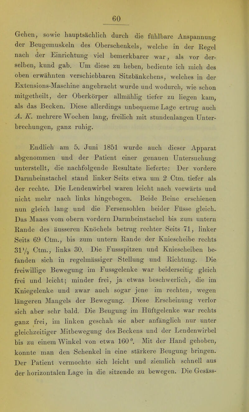 Gehen, sowie hauptsäelilich durch die fiililbare Anspannung der Beugemuskeln des Oberschenkels, welche in der Regel nach der Einrichtung viel bemerkbarer war, als vor der- selben, kund gab. Um diese zu heben, bediente ich mich des oben erwähnten verschiebbaren Sitzbänkchens, welches in der Extcnsions-Maschine angebracht wurde und wodurch, wie schon rnitgetheilt, der Oberkörper allmählig tiefer zu liegen kam, als das Becken. Diese allerdings unbequeme Lage ertrug auch A, K. mehrere Wochen lang, freilich mit stundenlangen Unter- brechungen, ganz ruhig. Endlich am 5. Juni 1851 wurde auch dieser Apparat abgenommen und der Patient einer genauen Untersuchung unterstellt, die nachfolgende Resultate lieferte: Der vordere Darmbeinstachel stand linker Seits etwa um 2 Ctm. tiefer als der rechte. Die Lendenwirbel waren leicht nach vorwärts und nicht mehr nach links hingebogen. Beide Beine erschienen nun gleich lang und die Fersensohlen beider Füsse gleich. Das Maass vom obern vordem Dannbeinstachel bis zum untern Rande des äusseren Knöchels betrug rechter Seits 71, linker Seits 69 Ctm., bis zum untern Rande der Kniescheibe rechts 31 Yg Ctm., links 30. Die Fussspitzeu und Kniescheiben be- fanden sich in regelmässiger Stellung und Richtung. Die freiwillige Bewegung im Fussgelenke war beiderseitig gleich frei und leicht; minder frei, ja etwas beschwerlich, die im Kniegelenke und zwar auch sogar jene im rechten, wegen längeren Mangels der Bewegung. Diese Erscheinung verlor sich aber sehr bald. Die Beugung im Hüftgelenke war rechts ganz frei, im linken geschah sie aber anfänglich nur unter gleichzeitiger Mitbewegung des Beckens und der Lendenwirbel bis zu einem Winkel von etwa 160. Mit der Hand gehoben, konnte man den Schenkel in eine stärkere Beugung bringen. Der Patient vermochte sich leicht und ziemlich schnell aus der horizontalen Lage in die sitzende zu bewegen. Die Gesäss-