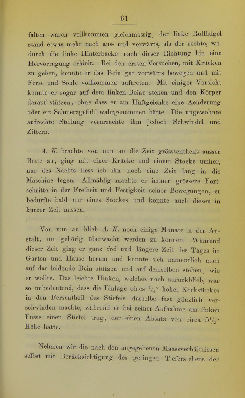 falten waren vollkommen gleichmässig, der linke Hollhügel stand etwas mehr nach aus- und vorwärts; als der rechte, wo- durch die linke Hinterbacke nach dieser Hichtung hin eine Hervorragung erhielt. Bei den ersten Versuchen, mit Krücken zu gehen, konnte er das Bein gut vorwärts bewegen und mit Ferse und Sohle vollkommen auftreten. Mit einiger Vorsicht konnte er sogar auf dem linken Beine stehen und den Körper darauf stützen, ohne dass er am Hüftgelenke eine Aenderung oder ein Schmerzgefühl wahrgenommen hätte. Die ungewohnte aufrechte Stellung verursachte ihm jedoch Schwindel und Zittern. A. K. brachte von nun an die Zeit grösstentheils ausser Bette zu, ging mit einer Krücke und einem Stocke umher, nur des Nachts Hess ich ihn noch eine Zeit lang in die Maschine legen. Allmählig machte er immer grössere Fort- schritte in der Freiheit und Festigkeit seiner Bewegungen, er bedurfte bald nur eines Stockes und konnte auch diesen in kurzer Zeit missen. Von nun an blieb Ä. K. noch einige Monate in der An- stalt, um gehörig überwacht werden zu können. Während dieser Zeit ging er ganz frei und längere Zeit des Tages im Garten und Hause herum und konnte sich namentlich auch auf das leidende Bein stützen und auf demselben stehen, wie er wollte. Das leichte Hinken, welches noch zurückblieb, war so unbedeutend, dass die Einlage eines hohen Korkstückes in den Fersentheil des Stiefels dasselbe fast gänzlich ver- schwinden machte, während er bei seiner Aufnahme am linken Fusse einen Stiefel trug, der einen Absatz von circa ö'/j“ Höhe hatte. Nehmen wir die nach den angegebenen Maassverhältnissen selbst mit Berücksichtigung des geringen Tieferstehens der
