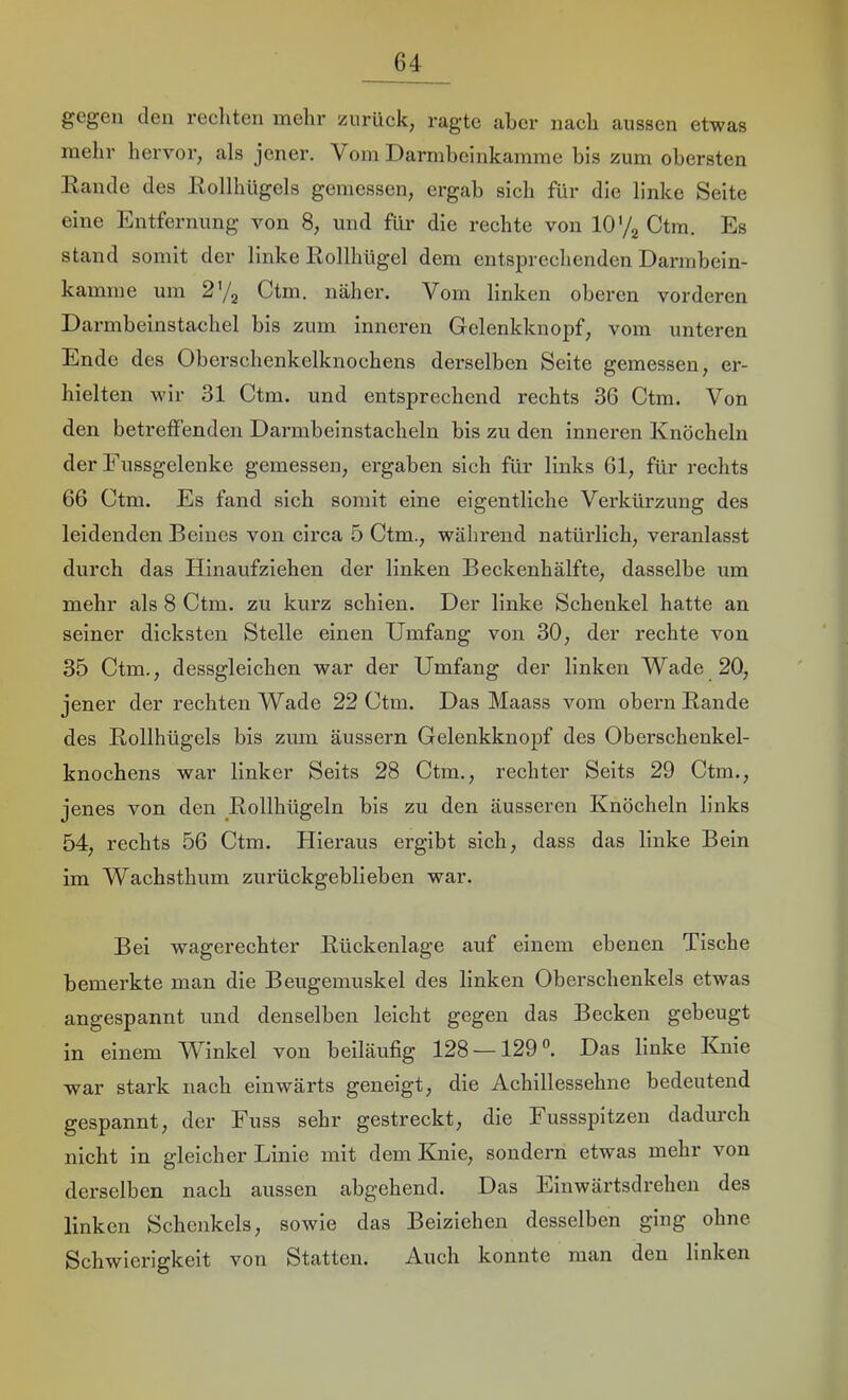 gegen den rechten mehr zurück, ragte aber nach aussen etwas mehr hervor, als jener. Vom Darmbeinkamme bis zum obersten Eande des Eollhügcls gemessen, ergab sich für die linke Seite eine Entfernung von 8, und für die rechte von 10'/g Ctm. Es stand somit der linke Eollhügel dem entsprechenden Darmbein- kamine um Ctm. näher. Vom linken oberen vorderen Darmbeinstachel bis zum inneren Gelenkknopf, vom unteren Ende des Oberschenkelknochens derselben Seite gemessen, er- hielten wir 31 Ctm. und entsprechend rechts 36 Ctm. Von den betreffenden Darmbeinstacheln bis zu den inneren Knöcheln der Eussgelenke gemessen, ergaben sich für links 61, für rechts 66 Ctm. Es fand sich somit eine eigentliche Verkürzung des leidenden Beines von circa 5 Ctm., während natürlich, veranlasst durch das Hinaufziehen der linken Beckenhälfte, dasselbe um mehr als 8 Ctm. zu kurz schien. Der linke Schenkel hatte an seiner dicksten Stelle einen Umfang von 30, der rechte von 35 Ctm., dessgleichen war der Umfang der linken Wade 20, jener der rechten Wade 22 Ctm. Das Maass vom obern Eande des Eollhügels bis zum äussern Gelenkknopf des Oberschenkel- knochens war linker Seits 28 Ctm., rechter Seits 29 Ctm., jenes von den Eollhügeln bis zu den äusseren Knöcheln links 54, rechts 56 Ctm. Hieraus ergibt sich, dass das linke Bein im Wachsthum zurückgeblieben war. Bei wagerechter Eückenlage auf einem ebenen Tische bemerkte man die Beugemuskel des linken Oberschenkels etwas angespannt und denselben leicht gegen das Becken gebeugt in einem Winkel von beiläufig 128 —129®. Das linke Knie war stark nach einwärts geneigt, die Achillessehne bedeutend gespannt, der Fuss sehr gestreckt, die Fussspitzen dadurch nicht in gleicher Linie mit dem Knie, sondern etwas mehr von derselben nach aussen abgehend. Das Einwärtsdrehen des linken Schenkels, sowie das Beiziehen desselben ging ohne Schwierigkeit von Statten. Auch konnte man den linken