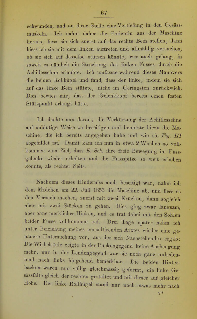 schwunden, und an ihrer Stelle eine Vertiefung in den Gesäss- rauskeln. Ich nahm daher die Patientin aus der Maschine heraus, liess sie sich zuerst auf das rechte Bein stellen, dann hiess ich sie mit dem linken auftreten und allraählig versuchen, ob sie sich auf dasselbe stützen könnte, was auch gelang, in soweit es nämlich die Streckung des linken Fusses durch die Achillessehne erlaubte. Ich umfasste während dieses Manövers die beiden Bollhügel und fand, dass der linke, indem sie sich auf das linke Bein stützte, nicht im Geringsten zurückwich. Dies bewies mir, dass der Gelenkkopf bereits einen festen Stützpunkt erlangt hätte. Ich dachte nun daran, die Verkürzung der Achillessehne auf unblutige Weise zu beseitigen und benutzte hiezu die Ma- schine, die ich bereits angegeben habe und wie sie Fig. III abgebildet ist. Damit kam ich nun in etwa 2 Wochen so voll- kommen zum Ziel, dass E. Sch. ihre freie Bewegung im Fuss- gelenke wieder erhalten und die Fussspitze so weit erheben konnte, als rechter Seits. Nachdem dieses Hinderniss auch beseitigt war, nahm ich dem Mädchen am 22. Juli 1853 die Maschine ab, und liess es den Versuch machen, zuerst mit zwei Krücken, dann sogleich aber mit zwei Stöcken zu gehen. Dies ging zwar langsam, aber ohne merkliches Hinken, und es trat dabei mit den Sohlen beider Füsse vollkommen auf. Drei Tage später nahm ich unter Beiziehung meines consultirenden Arztes wieder eine ge- nauere Untersuchung vor, aus der sich Nachstehendes ergab: Die Wirbelsäule zeigte in der Eückengegend keine Ausbeugung mehr, nur in der Lendengegend war sie noch ganz unbedeu- tend nach links hingehend bemerkbar. Die beiden Hinter- backen waren nun völlig gleichmässig geformt, die linke Ge- sässfalte gleich der rechten gestaltet und mit dieser auf gleicher Höhe. Der linke Eollhügel stand nur noch etwas mehr nach 9*