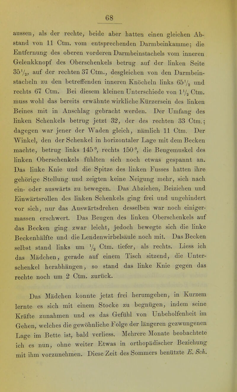 aussen, als der rechte, beide aber hatten einen gleichen Ab- stand von 11 Ctm. vom entsprechenden Darmbeinkainme; die Entfernung des oberen vorderen Darmbeinstachels vom inneren Gelenkknopf des Oberschenkels betrug auf der linken Seite 35'/g; «•uf der rechten 37 Ctm., desgleichen von den Darmbein- stacheln zu den betreffenden inneren Knöcheln links 65'/z imd rechts 67 Ctm. Bei diesem kleinen Unterschiede von l'/g Ctm. muss wohl das bereits erwähnte wirkliche Kürzersein des linken Beines mit in Anschlag gebracht werden. Der Umfang des linken Schenkels betrug jetzt 32, der des rechten 33 Ctm.; dagegen war jener der Waden gleich, nämlich 11 Ctm. Der Winkel, den der Schenkel in horizontaler Lage mit dem Becken machte, betrug links 145”, rechts 150”, die Beugemuskel des linken Oberschenkels fühlten sich noch etwas gespannt an. Das linke Knie und die Spitze des linken Fusses hatten ihre gehörige Stellung und zeigten keine Neigung mehr, sich nach ein- oder auswärts zu bewegen. Das Abziehen, Beiziehen und Einwärtsrollen des linken Schenkels ging frei und ungehindert vor sich, nur das Auswärtsdrehen desselben war noch einiger- massen erschwert. Das Beugen des linken Oberschenkels auf das Becken ging zwar leicht, jedoch bewegte sich die linke Beckenhälfte und die Lendenwirbelsäule noch mit. Das Becken selbst stand links um Vg Ctm. tiefer, als rechts. Liess ich das Mädchen, gerade auf einem Tisch sitzend, die Unter- schenkel herabhängen, so stand das linke Knie gegen das rechte noch um 2 Ctm. zurück. Das Mädchen konnte jetzt frei herumgehen, in Kurzem lernte es sich mit einem Stocke zu begnügen, indem seine Kräfte Zunahmen und es das Gefühl von Unbeholfenheit im Gehen, welches die gewöhnliche Folge der längeren gezwungenen Lage im Bette ist, bald verliess. Mehrere Monate beobachtete ich es nun, ohne weiter Etwas in orthopädischer Beziehung rnit ihm vorzunehmen. Diese Zeit des Sommers benützte E. Sch.