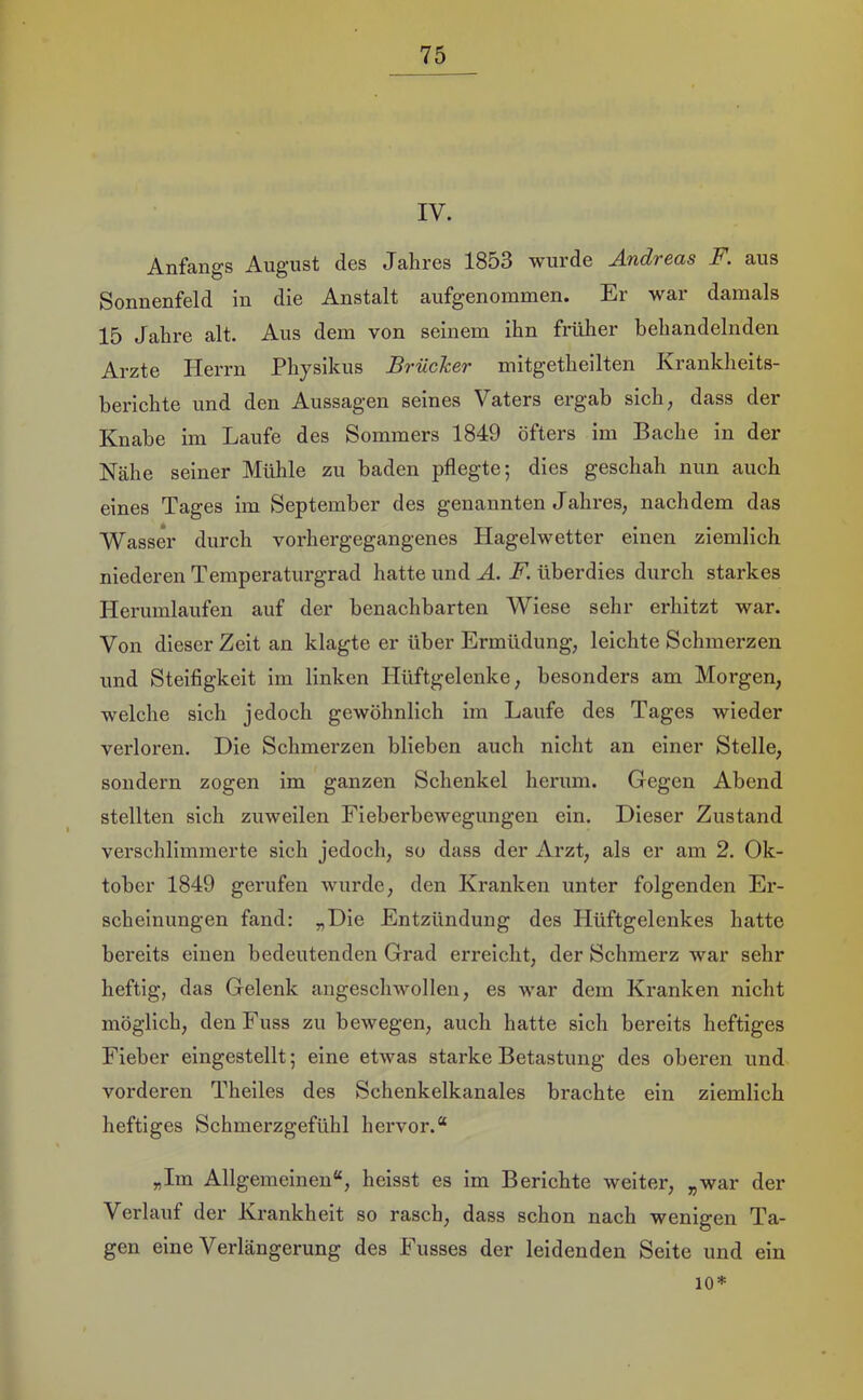 IV. Anfangs August des Jahres 1853 wurde Andreas F. aus Sonnenfeld in die Anstalt aufgenommen. Er war damals 15 Jahre alt. Aus dem von seinem ihn früher behandelnden Arzte Herrn Physikus Brücher mitgetheilten Krankheits- herichte und den Aussagen seines Vaters ergab sich, dass der Knabe im Laufe des Sommers 1849 öfters im Bache in der Nähe seiner Mühle zu baden pflegte; dies geschah nun auch eines Tages im September des genannten Jahres, nachdem das Wasser durch vorhergegangenes Hagelwetter einen ziemlich niederen Temperaturgrad hatte und A. F. überdies durch starkes Herumlaufen auf der benachbarten Wiese sehr erhitzt war. Von dieser Zeit an klagte er über Ermüdung, leichte Schmerzen und Steifigkeit im linken Hüftgelenke, besonders am Morgen, welche sich jedoch gewöhnlich im Laufe des Tages wieder verloren. Eie Schmerzen blieben auch nicht an einer Stelle, sondern zogen im ganzen Schenkel herum. Gegen Abend stellten sich zuweilen Fieberbewegungen ein. Dieser Zustand verschlimmerte sich jedoch, so dass der Arzt, als er am 2. Ok- tober 1849 gerufen wurde, den Kranken unter folgenden Er- scheinungen fand: „Die Entzündung des Hüftgelenkes hatte bereits einen bedeutenden Grad erreicht, der Schmerz war sehr heftig, das Gelenk angeschwollen, es war dem Kranken nicht möglich, denFuss zu bewegen, auch hatte sich bereits heftiges Fieber eingestellt; eine etwas starke Betastung des oberen und vorderen Theiles des Schenkelkanales brachte ein ziemlich heftiges Schmerzgefühl hervor.“ „Im Allgemeinen“, heisst es im Berichte weiter, „war der Verlauf der Krankheit so rasch, dass schon nach wenigen Ta- gen eine Verlängerung des Fusses der leidenden Seite und ein 10*