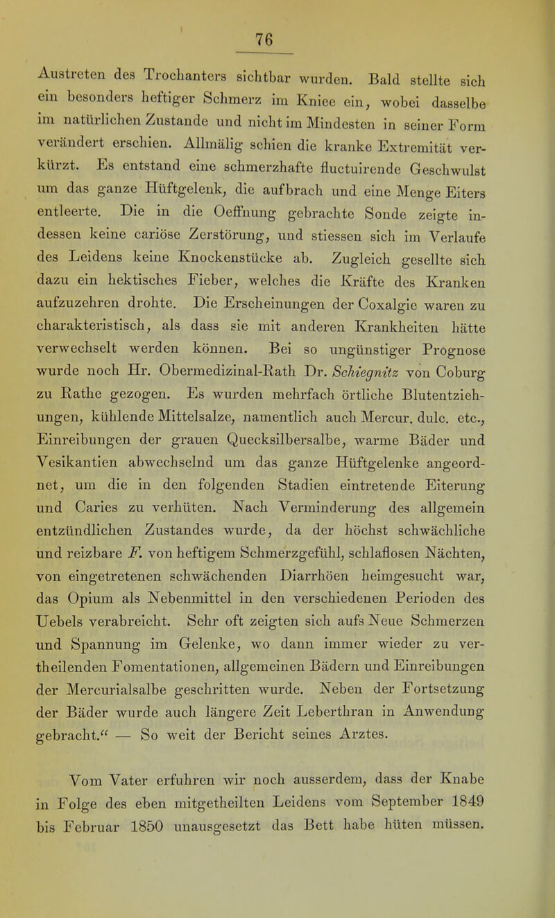 Austreten des Trochanters sichtbar wurden. Bald stellte sich ein besonders heftiger Schmerz im Kniee ein, wobei dasselbe im natürlichen Zustande und nicht im Mindesten in seiner Form vei ändei t erschien. Allmälig schien die kranke Extremität ver- kürzt. Es entstand eine schmerzhafte fluctulrende Geschwulst um das ganze Hüftgelenk, die auf brach und eine Menge Eiters entleerte. Die in die OelFnung gebrachte Sonde zeigte in- dessen keine cariöse Zerstörung, und stiessen sich im Verlaufe des Leidens keine Knockenstücke ah. Zugleich gesellte sich dazu ein hektisches Fieber, welches die Kräfte des Kranken aufzuzehren drohte. Die Erscheinungen der Coxalgie waren zu charakteristisch, als dass sie mit anderen Krankheiten hätte verwechselt werden können. Bei so ungünstiger Prognose wurde noch Hr. Obermedizinal-Eath Dr. ScUegnitz von Coburg zu Käthe gezogen. Es wurden mehrfach örtliche Blutentzieh- ungen, kühlende Mittelsalze, namentlich auch Mercur. dulc. etc., Einreibungen der grauen Quecksilbersalbe, warme Bäder und Vesikantlen abwechselnd um das ganze Hüftgelenke angeord- net, um die in den folgenden Stadien eintretende Eiterung und Caries zu verhüten. Nach Verminderung des allgemein entzündlichen Zustandes wurde, da der höchst schwächliche und reizbare F. von heftigem Schmerzgefühl, schlaflosen Nächten, von eingetretenen schwächenden Diarrhöen heimgesucht war, das Opium als Nebenmittel in den verschiedenen Perioden des Hebels verabreicht. Sehr oft zeigten sich aufs Neue Schmerzen und Spannung im Gelenke, wo dann immer wieder zu ver- theilenden Fomentationen, allgemeinen Bädern und Einreibungen der Mercurialsalbe geschritten wurde. Neben der Fortsetzung der Bäder wurde auch längere Zeit Leberthran in Anwendung gebracht,“ — So weit der Bericht seines Arztes. Vom Vater erfuhren wir noch ausserdem, dass der Knabe in Folge des eben mitgetheilten Leidens vom September 1849 bis Februar 1850 unausgesetzt das Bett habe hüten müssen.