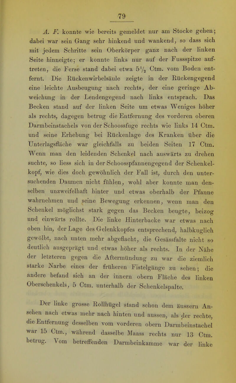 A. F. konnte wie bereits gemeldet nur am Stocke gehen; dabei war sein Gang sehr hinkend und wankend, so dass sich mit jedem Schritte sein Oberkörper ganz nach der linken Seite hinneigte; er konnte links nur auf der Fussspitze auf- treten, die Ferse stand dabei etwa ö’/j Ctm. vom Boden ent- fernt. Die Kückenwirbelsäule zeigte in der Rückengegend eine leichte Ausbeugung nach rechts, der eine geringe Ab- weichung in der Lendengegend nach links entsprach. Das Becken stand auf der linken Seite um etwas Weniges höher als rechts, dagegen betrug die Entfernung des vorderen oberen Darmbeinstachels von der Schoossfuge rechts wie links 14 Ctm. und seine Erhebung bei Rückenlage des Kranken über die TJnterlagsfläche war gleichfalls zu beiden Seiten 17 Ctm. Wenn man den leidenden Schenkel nach auswärts zu drehen suchte, so liess sich in der Schoosspfannengegend der Schenkel- kopf, wie dies docli gewöhnlich der Fall ist, durch den unter- suchenden Daumen nicht fühlen, wohl aber konnte man den- selben unzweifelhaft hinter und etwas oberhalb der Pfanne wahrnehmen und seine Bewegung erkennen, wenn man den Schenkel möglichst stark gegen das Becken beugte, beizog und einwärts rollte. Die linke Hinterbacke war etwas nach oben hin, der Lage des Gelenkkopfes entsprechend, halbkuglich gewölbt, nach unten mehr abgeflacht, die Gesässfalte nicht so deutlich ausgeprägt und etwas höher als rechts. In der Nähe der letzteren gegen die Aftermündung zu war die ziemlich starke Narbe eines der früheren Fistelgänge zu sehen; die andere befand sich an der innern obern Fläche des linken Oberschenkels, 5 Ctm. unterhalb der Schenkelspalte. Der linke grosse Rollhügel stand schon dem äussern An- sehen nach etwas mehr nach hinten und aussen, als der rechte, die Entfernung desselben vom vorderen obern Darmbeinstachel war 15 Ctm., während dasselbe Maass rechts nur 13 Ctm. betrug. Vom betreflfenden Darmbeinkamme war der linke