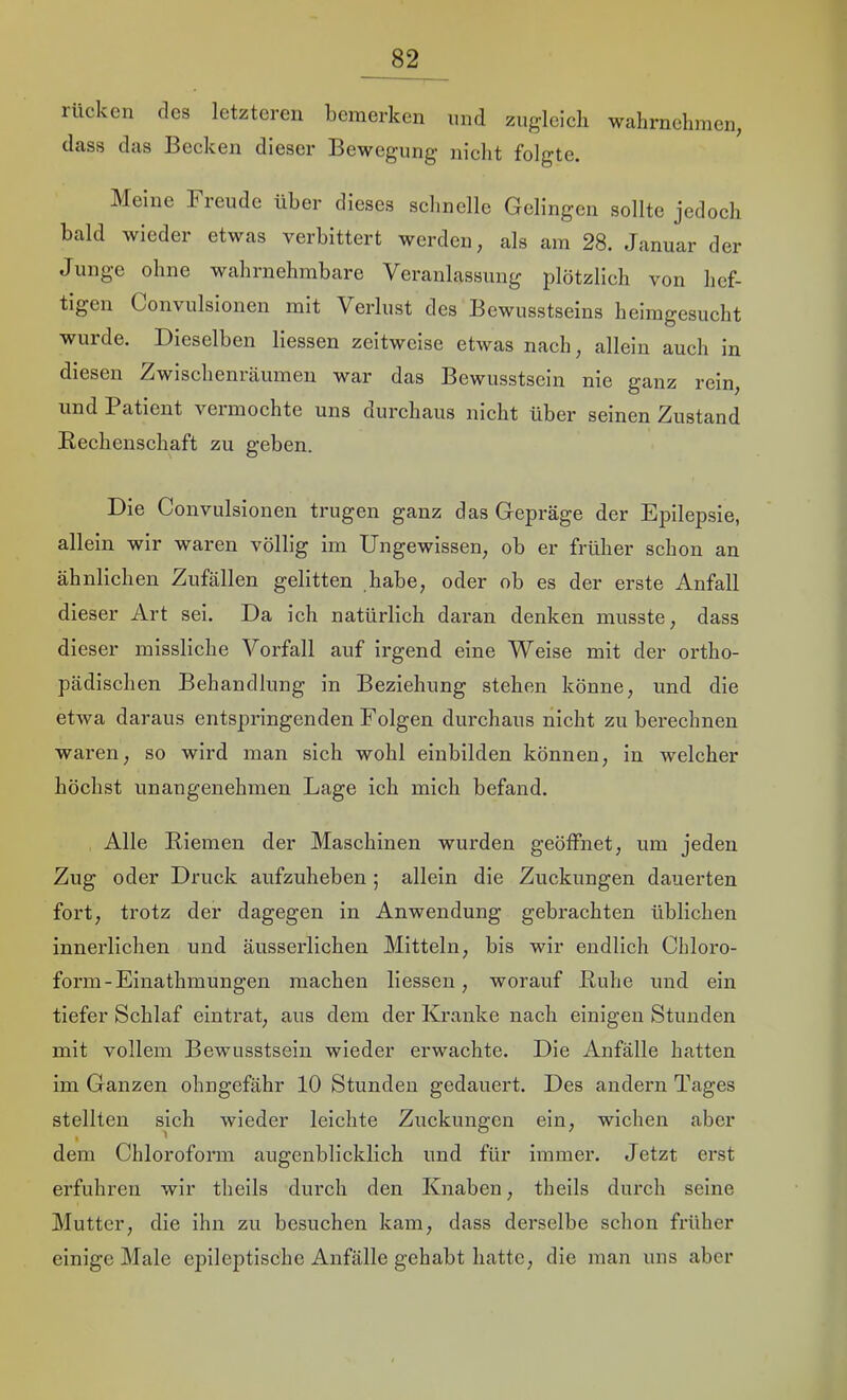 lücken des letzteren bemerken und zugleich wahrnelimcn, dass das Becken dieser Bewegung- nicht folgte. Meine Freude über dieses schnelle Gelingen sollte jedoch bald wieder etwas verbittert werden, als am 28. Januar der Junge ohne wahrnehmbare Veranlassung plötzlich von hef- tigen Convulsionen mit Verlust des Bewusstseins helmgesucht wurde. Dieselben Hessen zeitweise etwas nach, allein auch in diesen Zwischenräumen war das Bewusstsein nie ganz rein, und Patient veimochte uns durchaus nicht über seinen Zustand Bechenschaft zu geben. Die Convulsionen trugen ganz das Gepräge der Epilepsie, allein wir waren völlig im Ungewissen, ob er früher schon an ähnlichen Zufällen gelitten habe, oder ob es der erste Anfall dieser Art sei. Da ich natürlich daran denken musste, dass dieser missliche Vorfall auf irgend eine Weise mit der ortho- pädischen Behandlung in Beziehung stehen könne, und die etwa daraus entspringenden Folgen durchaus nicht zu berechnen waren, so wird man sich wohl einbilden können, in welcher höchst unangenehmen Lage ich mich befand. Alle Biemen der Maschinen wurden geöffnet, um jeden Zug oder Druck aufzuheben ; allein die Zuckungen dauerten fort, trotz der dagegen in Anwendung gebrachten üblichen innerlichen und äusserlichen Mitteln, bis wir endlich Chloro- form-Einathmungen machen Hessen, worauf Buhe und ein tiefer Schlaf eintrat, aus dem der Kranke nach einigen Stunden mit vollem Bewusstsein wieder erwachte. Die Anfälle hatten im Ganzen ohngefähr 10 Stunden gedauert. Des andern Tages stellten sich wieder leichte Zuckungen ein, wichen aber dem Chloroform augenblicklich und für immer. Jetzt erst erfuhren wir theils durch den Knaben, theils durch seine Mutter, die ihn zu besuchen kam, dass derselbe schon früher einige Male epileptische Anfälle gehabt hatte, die man uns aber