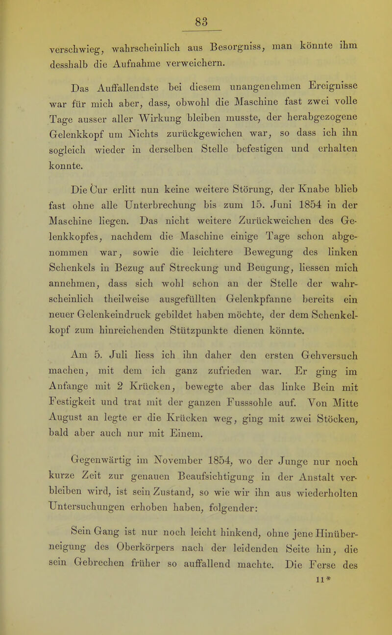 verscliwieg, wahrscheinlich aus Besorg’niss, man könnte ihm desshalb die Aufnahme verweiehern. Das Auffallendste bei diesem unangenehmen Ereignisse war für mich aber, dass, obwohl die Maschine fast zwei volle Tage ausser aller irkung bleiben musste, der herabgezogene Gelenkkopf um Niehts zurückgewiehen war, so dass ich ihn sogleich wieder in derselben Stelle befestigen und erhalten konnte. Die Cur erlitt nun keine vmitere Störung, der Knabe blieb fast ohne alle Unterbreehung bis zum 15. Juni 1854 in der Maschine liegen. Das nicht weitere Zurüekweiehen des Ge- lenkkopfes, nachdem die Maschine einige Tage schon abge- nominen war, sowie die leichtere Bewegung des linken Schenkels in Bezug auf Streckung und Beugung, Hessen mich annehmen, dass sieh wohl schon an der Stelle der wahr- scheinlich theilweise ausgefüllten Gelenkpfanne bereits ein neuer Gelenkeindruek gebildet haben möchte, der dem Sehenkel- kopf zum hinreiehenden Stützpunkte dienen könnte. Am 5. Juli Hess ieh ihn daher den ersten Gehversueh maehen, mit dem ich ganz zufrieden wai'. Er ging im Anfänge mit 2 Krücken, bewegte aber das linke Bein mit Festigkeit und trat mit der ganzen Fusssohle auf. Von Mitte August an legte er die Krücken weg, ging mit zwei Stöcken, bald aber auch nur mit Einem. Gegenwärtig im November 1854, wo der Junge nur noch kurze Zeit zur genauen Beaufsiehtigung in der Anstalt ver- bleiben wird, ist sein Zustand, so wie wir ihn aus wiederholten Untersuchungen erhoben haben, folgender: Sein Gang ist nur noch leicht hinkend, ohne jene Hinüber- neigung des Oberkörpers nach der leidenden Seite hin, die sein Gebreehen früher so auffallend machte. Die Ferse des 11*