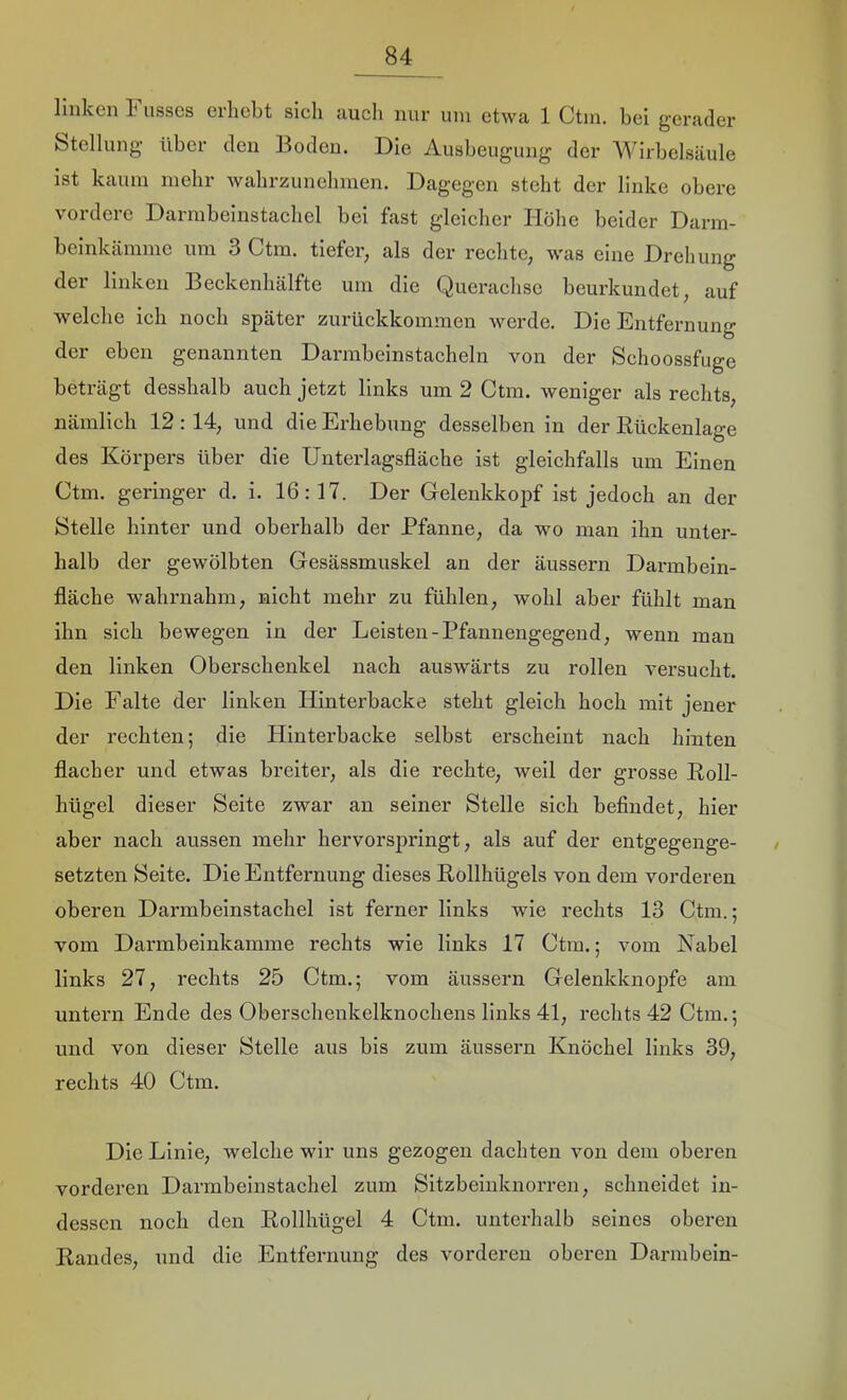 linken Fusses erhebt sich auch nur um etwa 1 Ctm. bei gerader btellung’ über den Boden. Die Ausbeugung der Wirbelsäule ist kaum mehr wahrzunehmen. Dagegen steht der linke obere vordere Darmbeinstachel bei fast gleicher Höhe beider Darin- beinkäinme um 3 Ctm. tiefer, als der rechte, was eine Drehung der linken Beckenhälfte um die Querachse beurkundet, auf welche ich noch später zurückkommen werde. Die Entfernung der eben genannten Darmbeinstacheln von der Schoossfiige beträgt desshalb auch jetzt links um 2 Ctm. weniger als rechts, nämlich 12: 14, und die Erhebung desselben in der Kückenlage des Körpers über die Unterlagsfläche ist gleichfalls um Einen Ctm. geringer d. i. 16:17. Der Grelenkkopf ist jedoch an der Stelle hinter und oberhalb der Pfanne, da wo man ihn unter- halb der gewölbten Gesässmuskel an der äussern Darmbein- fläche wahrnahm, nicht mehr zu fühlen, wohl aber fühlt man ihn sich bewegen in der Leisten-Pfannengegend, wenn man den linken Oberschenkel nach auswärts zu rollen versucht. Die Falte der linken Hinterbacke steht gleich hoch mit jener der rechten; die Hintei’backe selbst erscheint nach hinten flacher und etwas breiter, als die rechte, weil der grosse Roll- hügel dieser Seite zwar an seiner Stelle sich befindet, hier aber nach aussen mehr hervorsjjringt, als auf der entgegenge- setzten Seite. Die Entfernung dieses Rollhügels von dem vorderen oberen Darmbeinstachel ist ferner links wie rechts 13 Ctm.; vom Darmbeinkamme rechts wie links 17 Ctm.; vom Kabel links 27, rechts 25 Ctm.; vom äussern Gelenkknopfe am untern Ende des Oberschenkelknochens links 41, rechts 42 Ctm.; und von dieser Stelle aus bis zum äussern Knöchel links 39, rechts 40 Ctm. Die Linie, welche wir uns gezogen dachten von dem oberen vorderen Darmbeinstachel zum Sitzbeinknorren, schneidet in- dessen noch den Rollhügel 4 Ctm. unterhalb seines oberen Randes, und die Entfernung des vorderen oberen Darmbein-