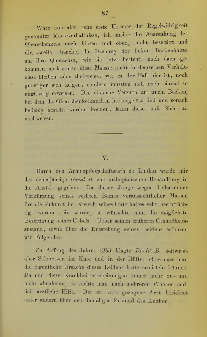 Wäre nun aber jene erste Ursache der Regelwidrigkeit genannter Maassverhältnisse, ich meine die Ausrenkung des Oberschenkels nach hinten und oben, nicht beseitigt und die zweite Ursache, die Drehung der linken Beckenhälfte um ihre Querachse, wie sie jetzt besteht, noch dazu ge- kommen, so konnten diese Aiaasse nicht in demselben Veihält- nisse bleiben oder theilweise, ,wie es der Fall hier ist, noch günstiger sich zeigen, sondern mussten sich noch einmal so ungünstig erweisen. Der einfache Versuch an einem Becken, bei dem die Oberschenkelknochen herausgelöst sind und sonach beliebig gestellt werden können, kann dieses aufs feicheiste nachweisen. V. Durch den Armenpflegschaftsrath zu Lindau wurde mir der siebenjährige David B. zur orthopädischen Behandlung in die Anstalt gegeben. Da dieser Junge wegen bedeutender Verkürzung seines rechten Beines voraussichtlicher Massen für die Zukunft im Erwerb seines Unterhaltes sehr beeinträch- tigt worden sein würde, so wünschte man die möglichste Beseitigung seines Uebels. Ueber seinen früheren Gesundheits- zustand, sowie über die Entstehung seines Leidens erfuhren wir Folgendes: Zu Anfang des Jahres 1853 klagte David B. zeitweise über Schmerzen im Knie und in der Hüfte, ohne dass man die eigentliche Ursache dieses Leidens hätte ermitteln können. Da nun diese Krankheitserscheinungen immer mehr zu- und nicht abnahmen, so suchte man nach mehreren Wochen end- lich ärztliche Hilfe. Der zu Rath gezogene Arzt berichtet unter andern über den damaligen Zustand des Knaben: