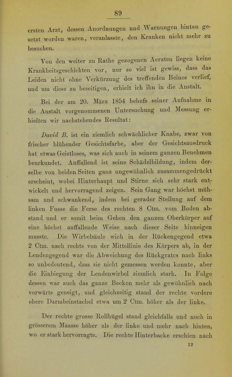 ersten Arzt, dessen Anordnungen und Warnungen hintan ge- setzt worden waren, veranlasste, den Kranken nicht mehr zu besuchen. Von den weiter zu Käthe gezogenen Aerzten liegen keine Krankheitsgeschichten vor, nur so viel ist gewiss, dass das Leiden nicht ohne Verkürzung des treffenden Beines verlief, und um diese zu beseitigen, erhielt ich ihn in die Anstalt. Bei der am 20. März 1854 behufs seiner Aufnahme in die Anstalt vorgenommenen Untersuchung und Messung er- hielten wir nachstehendes Resultat: David B. ist ein ziemlich schwächlicher Knabe, zwar von frischer blühender Gesichtsfarbe, aber der Gesichtsausdruck hat etwas Geistloses, was sich auch in seinem ganzen Benehmen beurkundet. Auffallend ist seine Schädelbildung, indem der- selbe von beiden Seiten ganz ungewöhnlich zusammengedrückt erscheint, wobei Hinterhaupt und Stirne sich sehr stark ent- wickelt und hervorragend zeigen. Sein Gang war höchst müh- sam und schwankend, indem bei gerader Stellung auf dem linken Fusse die Ferse des rechten 8 Ctm. vom Boden ab- stand und er somit beim Gehen den ganzen Oberkörper auf eine höchst auffallende Weise nach dieser Seite hinneigen musste. Die AVirbelsäule wich in der Kückengegend etwa 2 Ctm. nach rechts von der Mittellinie des Körpers ab, in der Lendengegend war die Abweichung des Rückgrates nach links so unbedeutend, dass sie nicht gemessen werden konnte, aber die Einbiegung der Lendenwirbel ziemlich stark. In Folge dessen war auch das ganze Becken mehr als gewöhnlich nach vorwärts geneigt, und gleichzeitig stand der rechte vordere obere Darmbeinstachel etAva um 2 Ctm. höher als der linke. Der rechte grosse Rollhügel stand gleichfalls und noch in grösserem Maasse höher als der linke und mehr nach hinten, wo er stark hervorragte. Die rechte Hinterbacke erschien nach 12