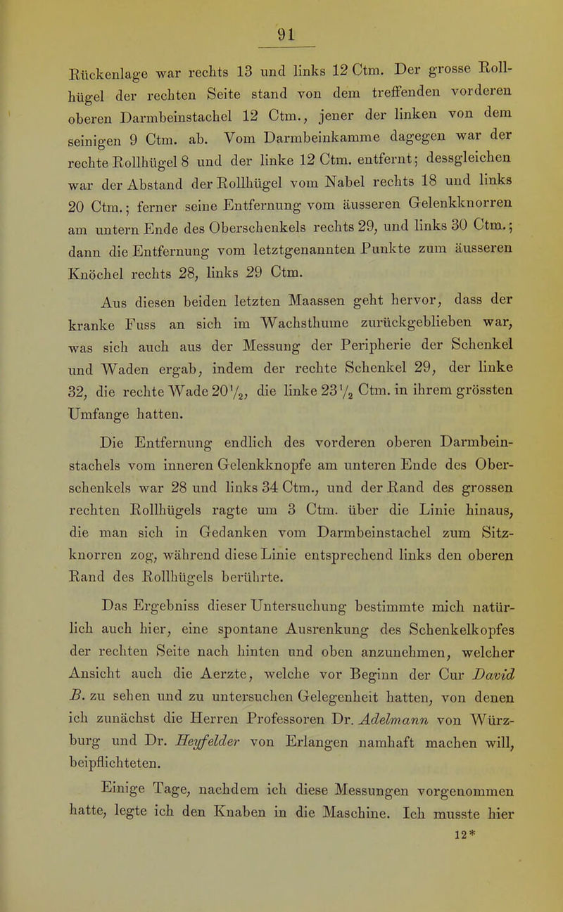 Kiickenlage war rechts 13 imd links 12 Ctm. Der grosse Eoll- hügel der rechten Seite stand von dem treffenden vorderen oberen Darmbeinstachel 12 Ctm., jener der linken von dem seinigen 9 Ctm. ab. Vom Darmbeinkamme dagegen war der rechte Eollhügel 8 und der linke 12 Ctm. entfernt; dessgleichen war der Abstand der Rollhügel vom Nabel i’echts 18 und links 20 Ctm.; ferner seine Entfernung vom äusseren Gelenkknorren am untei’n Ende des Oberschenkels rechts 29^ und links 30 Ctm. j dann die Entfernung vom letztgenannten Punkte zum äusseren Knöchel rechts 28, links 29 Ctm. Aus diesen beiden letzten Maassen geht hervor, dass der kranke Fuss an sich im Wachsthume zurückgeblieben war, was sich auch aus der Messung der Peripherie der Schenkel und Waden ergab, indem der rechte Schenkel 29, der linke 32, die rechte Wade 20'/g, die linke 23'/g Ctm. in ihrem grössten Umfange hatten. Die Entfernung endlich des vorderen oberen Darmbein- stachels vom inneren Gelenkknopfe am unteren Ende des Ober- schenkels war 28 und links 34 Ctm., und der Rand des grossen rechten Rollhügels ragte um 3 Ctm. über die Linie hinaus, die man sich in Gedanken vom Darmbeinstachel zum Sitz- knorren zog, während diese Linie entsprechend links den oberen Rand des Rollhügels berührte. Das Ergebniss dieser Untersuchung bestimmte mich natür- lich auch hier, eine spontane Ausrenkung des Schenkelkopfes der rechten Seite nach hinten und oben anzunehmen, welcher Ansicht auch die Aerzte, welche vor Beginn der Cur David B. zu sehen und zu untersuchen Gelegenheit hatten, von denen ich zunächst die Herren Professoren Dr. Adelmann von Würz- burg und Dr. Heyfelder von Erlangen namhaft machen will, beipflichteten. Einige Tage, nachdem ich diese Messungen vorgenommen hatte, legte ich den Knaben in die Maschine. Ich musste hier 12*