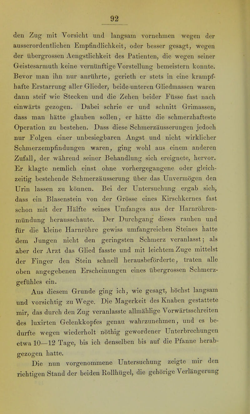 eleu Zug mit Vorsiclit und langsam vornehmen wegen der ausserordentlichen Empfindlichkeit, oder besser gesagt, wegen der übergrossen Aengstlichkeit des Patienten, die wegen seiner Geistesarmuth keine vernünftige Vorstellung bemeistern konnte. Bevor man ihn nur anrührte, gerieth er stets in eine krampf- hafte Erstarrung aller Glieder, beide unteren Gliedmassen waren dann steif wie Stecken und die Zehen beider Füsse fast nach einwärts gezogen. Dabei schrie er und schnitt Grimassen, dass man hätte glauben sollen, er hätte die schmerzhafteste Operation zu bestehen. Dass diese Schmerzäusserungen jedoch nur Folgen einer unbesiegbaren Angst und nicht wirklicher Schmerzempfindungen waren, ging wohl aus einem anderen Zufall, der während seiner Behandlung sich ereignete, hervor. Er klagte nemlich einst ohne vorhergegangene oder gleich- zeitig bestehende Schmerzäusserung über das Unvermögen den Urin lassen zu können. Bei der Untersuchung ergab sich, dass ein Blasenstein von der Grösse eines Kirschkernes fast schon mit der Hälfte seines Umfanges aus der Harnröhren- mündung herausschaute. Der Durchgang dieses rauhen und für die kleine Harnröhre gewiss umfangreichen Steines hatte dem Jungen nicht den geringsten Schmerz veranlasst; als aber der Arzt das Glied fasste und mit leichtem Zuge mittelst der Finger den Stein schnell herausbeförderte, traten alle oben angegebenen Erscheinungen eines übergrossen Schmerz- gefühles ein. Aus diesem Grunde ging ich, wie gesagt, höchst langsam und vorsichtig zu Wege. Die Magerkeit des Knaben gestattete mir, das durch den Zug veranlasste allmählige Vorwärtsschreiten des luxirten Gelenkkopfes genau wahrzunehmen, und es be- durfte wegen wiederholt nöthig gewordener Unterbi'echungen etwa 10—12 Tage, bis ich denselben bis auf die Pfanne herab- gezogen hatte. Die nun vorgenommene Untersuchung zeigte mir den richtigen Stand der beiden Rollhügel, die gehörige Verlängerung