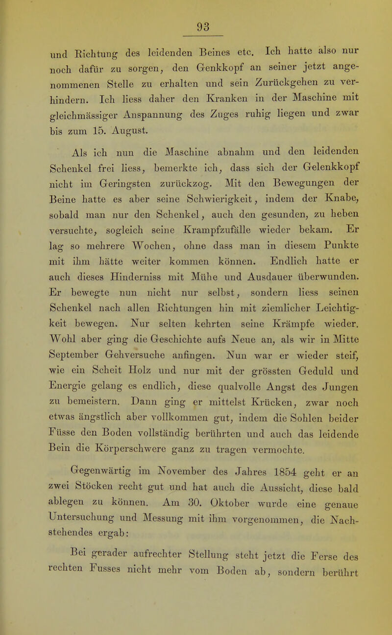 und Eichtung des leidenden Beines etc. Ich hatte also nur noch dafür zu sorgen, den Genkkopf an seiner jetzt ange- nommenen Stelle zu erhalten und sein Zurückgehen zu ver- hindern. Ich liess daher den Kranken in der Maschine mit gleichmässiger Anspannung des Zuges ruhig liegen und zwar bis zum 15. August. Als ich nun die Maschine ahnahm und den leidenden Schenkel frei liess, bemerkte ich, dass sich der Gelenkkopf nicht im Geringsten zurückzog. Mit den Bewegungen der Beine hatte es aber seine Schwierigkeit, indem der Knabe, sobald man nur den Schenkel, auch den gesunden, zu heben versuchte, sogleich seine Krampfzufälle wieder bekam. Er lag so mehrere Wochen, ohne dass man in diesem Punkte mit ihm hätte weiter kommen können. Endlich hatte er auch dieses Plinderniss mit Mühe und Ausdauer überwunden. Er bewegte nun nicht nur selbst, sondern liess seinen Schenkel nach allen Eichtungen hin mit ziemlicher Leichtig- keit bewegen. Nur selten kehrten seine Krämpfe wieder. Wohl aber ging die Geschichte aufs Neue an, als wir in Mitte September Gehversuche anfingen. Nun war er wieder steif, wie ein Scheit Holz und nur mit der grössten Geduld und Energie gelang es endlich, diese qualvolle Angst des Jungen zu bemeistern. Daun ging er mittelst Krücken, zwar noch etwas ängstlich aber vollkommen gut, indem die Sohlen beider I üsse den Boden vollständig berührten und auch das leidende Bein die Körperschwere ganz zu tragen vermochte. Gegenwärtig im November des Jahres 1854 geht er an zwei Stöcken recht gut und hat auch die Aussicht, diese bald ablegen zu können. Am 30. Oktober wurde eine genaue Untersuchung und Messung mit ihm vorgenommen, die Nach- stehendes ergab: Bei gerader aufrechter Stellung steht jetzt die Ferse des rechten Fusses nicht mehr vom Boden ab, sondern berührt