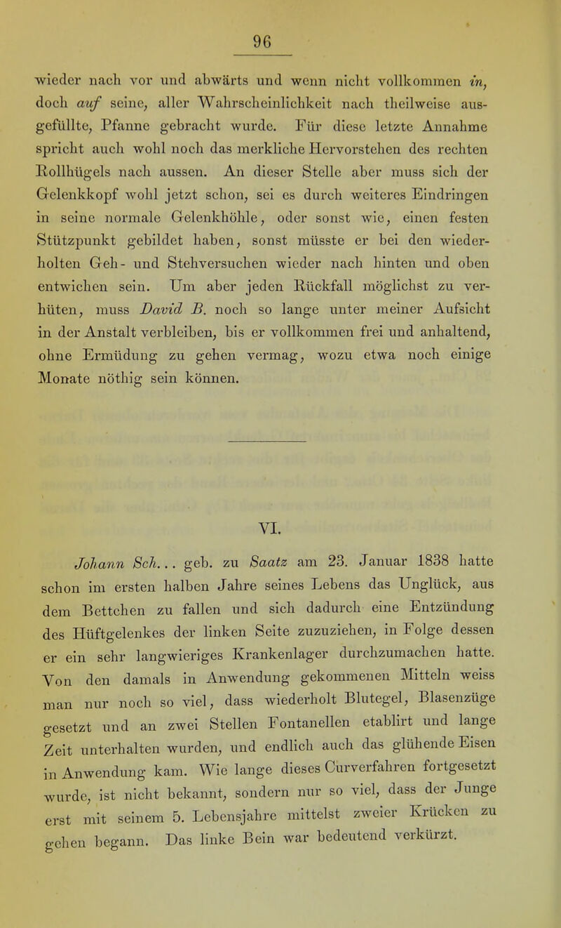 ■wieder nach vor und abwärts und wenn nicht vollkommen tVi, doch auf seine, aller Wahrscheinlichkeit nach theilweise aus- gefüllte, Pfanne gebracht wurde. Für diese letzte Annahme spricht auch wohl noch das merkliche Hervorstehen des rechten Pollhügels nach aussen. An dieser Stelle aber muss sich der Gelenkkopf wohl jetzt schon, sei cs durch weiteres Eindringen in seine normale Gelenkhöhle, oder sonst wie, einen festen Stützpunkt gebildet haben, sonst müsste er bei den wieder- holten Geh- und Stehversuchen wieder nach hinten und oben entwichen sein. Um aber jeden Pückfall möglichst zu ver- hüten, muss David B. noch so lange unter meiner Aufsicht in der Anstalt verbleiben, bis er vollkommen frei und anhaltend, ohne Ermüdung zu gehen vermag, wozu etwa noch einige Monate nöthig sein können. VI. Johann Sch... geh. zu Saatz am 23. Januar 1838 hatte schon im ersten halben Jahre seines Lebens das Unglück, aus dem Bettchen zu fallen und sich dadurch eine Entzündung des Hüftgelenkes der linken Seite zuzuziehen, in Folge dessen er ein sehr langwieriges Krankenlager durchzumachen hatte. Von den damals in Anwendung gekommenen Mitteln weiss man nur noch so viel, dass wiederholt Blutegel, Blasenzüge gesetzt und an zwei Stellen Fontanellen etablirt und lange Zeit unterhalten wurden, und endlich auch das glühende Eisen in Anwendung kam. Wie lange dieses Curverfahren fortgesetzt wurde, ist nicht bekannt, sondern nur so viel, dass der Junge erst mit seinem 5. Lebensjahre mittelst zweier Krücken zu gehen begann. Das linke Bein war bedeutend verkürzt.