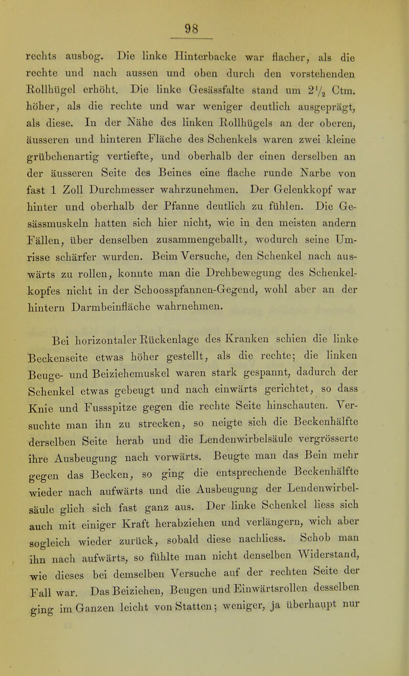 rechts ausbog. Die linke Hinterbacke war flacher, als die rechte und nach aussen und oben durch den vorstehenden llollhügel erhöht. Die linke Gesässfaltc stand una 2'j^ Ctm. höher, als die rechte und war weniger deutlich ausgeprägt, als diese. In der Nähe des linken Rollhügels an der oberen, äusseren und hinteren Fläche des Schenkels waren zwei kleine grübchenartig vertiefte, und oberhalb der einen derselben an der äusseren Seite des Beines eine flache runde Narbe von fast 1 Zoll Durchmesser wahrzunehmen. Der Gelenkkopf war hinter und oberhalb der Pfanne deutlich zu fühlen. Die Ge- sässmuskeln hatten sich hier nicht, wie in den meisten andern Fällen, über denselben zusammengeballt, wodurch seine Um- risse schärfer wurden. Beim Versuche, den Schenkel nach aus- wärts zu rollen, konnte man die Drehbewegung des Schenkel- kopfes nicht in der Schoosspfannen-Gegend, wohl aber an der hintern Darmbeinfläche wahrnehmen. Bei horizontaler Ptückenlage des Kranken schien die linke Beckenseite etwas höher gestellt, als die rechte; die linken Beuge- und Beiziehemuskel waren stark gespannt, dadurch der Schenkel etwas gebeugt und nach einwärts gerichtet, so dass Knie und Fussspitze gegen die rechte Seite hinschauten. Ver- suchte man ihn zu strecken, so neigte sich die Beckenhälfte derselben Seite herab und die Lendenwirbelsäule vergrösserte ihre Ausbeugung nach vorwärts. Beugte man das Bein mehr gegen das Becken, so ging die entsprechende Beckenhälfte wieder nach aufwärts und die Ausbeugung der Lendenwirbel- säule glich sich fast ganz aus. Der linke Schenkel liess sich auch mit einiger Kraft herabziehen und verlängern, wich aber sogleich wieder zurück, sobald diese nachliess. Schob man ihn nach aufwärts, so fühlte man nicht denselben Widerstand, wie dieses bei demselben Versuche auf der rechten Seite der Fall war. Das Beiziehen, Beugen und Einwärtsrollen desselben ging im Ganzen leicht von Statten; weniger, ja überhaupt nur