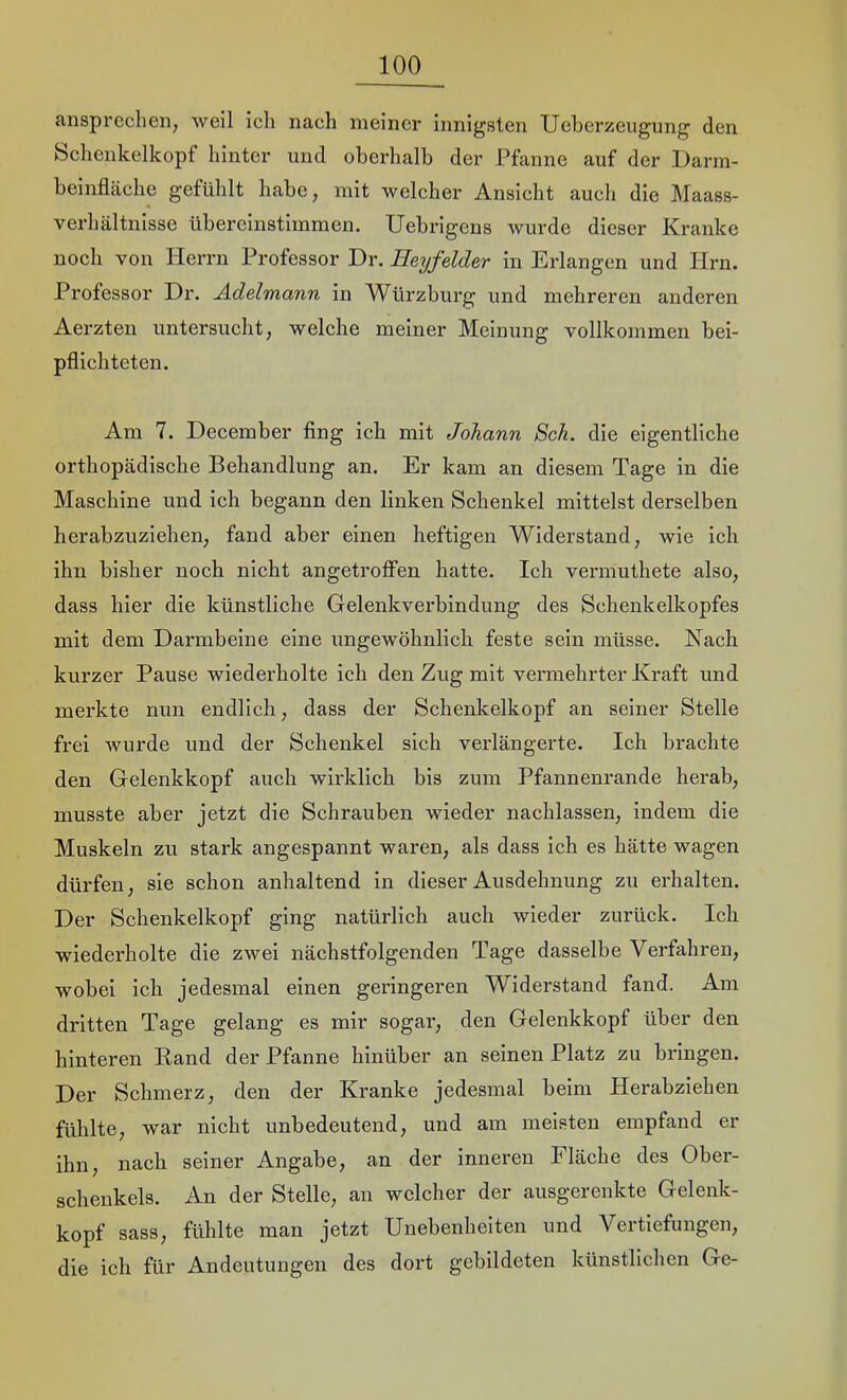 anspreclien, weil ich nach meiner innigsten Ueberzeugung den Schenkelkopf hinter und oberhalb der Pfanne auf der Darin- beinfläche gefühlt habe, mit welcher Ansicht auch die Maass- verhältnissc übereinstiramen. Uebrigens wurde dieser Kranke noch von Herrn Professor Dr. Heyfelder in Erlangen und Ilrn. Professor Dr. Adelmann in Würzburg und mehreren anderen Aerzten untersucht, welche meiner Meinung vollkommen bei- pflichteten. Am 7. December fing ich mit Johann Sch. die eigentliche orthopädische Behandlung an. Er kam an diesem Tage in die Maschine und ich begann den linken Schenkel mittelst derselben herabzuziehen, fand aber einen heftigen Widerstand, wie ich ihn bisher noch nicht angetroffen hatte. Ich vermuthete also, dass hier die künstliche Gelenkverbindung des Schenkelkopfes mit dem Darmbeine eine ungewöhnlich feste sein müsse. Nach kurzer Pause wiederholte ich den Zug mit vermehrter Kraft und merkte nun endlich, dass der Schenkelkopf an seiner Stelle frei wurde und der Schenkel sich verlängerte. Ich brachte den Gelenkkopf auch wirklich bis zum Pfannenrande herab, musste aber jetzt die Schrauben wieder nachlassen, indem die Muskeln zu stark angespannt waren, als dass ich es hätte wagen dürfen, sie schon anhaltend in dieser Ausdehnung zu erhalten. Der Schenkelkopf ging natürlich auch wieder zurück. Ich wiederholte die zwei nächstfolgenden Tage dasselbe Verfahren, wobei ich jedesmal einen geringeren Widerstand fand. Am dritten Tage gelang es mir sogar, den Gelenkkopf über den hinteren Rand der Pfanne hinüber an seinen Platz zu bringen. Der Schmerz, den der Kranke jedesmal beim Herabziehen fühlte, war nicht unbedeutend, und am meisten empfand er ihn, nach seiner Angabe, an der inneren Fläche des Ober- schenkels. An der Stelle, an welcher der ausgerenkte Gelenk- kopf sass, fühlte man jetzt Unebenheiten und Vertiefungen, die ich für Andeutungen des dort gebildeten künstlichen Ge-