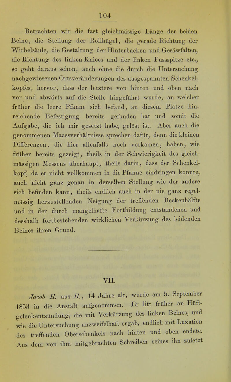 Betrachten wir die fast gleichmässige Länge der beiden Beine, die Stellung der Rollliügel, die gerade Richtung der Wirbelsäule, die Gestaltung der Hinterbacken und Gesässfalten, die Richtung des linken Kniees und der linken Fussspitze etc., so geht daraus schon, auch ohne die durch die Untersuchung nachgewiesenen Ortsveränderungen des ausgespannten Schenkel- kopfes, hervor, dass der letztere von hinten und oben nach vor und abwärts auf die Stelle hingeführt wurde, an welcher früher die leere Pfanne sich befand, an diesem Platze hin- reichende Befestigung bereits gefunden hat und somit die Aufgabe, die ich mir gesetzt habe, gelöst ist. Aber auch die genommenen Maassverhältnisse sprechen dafür, denn die kleinen Differenzen, die hier allenfalls noch vorkamen, haben, wie früher bereits gezeigt, theils in der Schwierigkeit des gleich- mässigen Messens überhaupt, theils darin, dass der Schenkel- kopf, da er nicht vollkommen ln die Pfanne eindringen konnte, auch nicht ganz genau in derselben Stellung wie der andere sich befinden kann, theils endlich auch in der nie ganz regel- mässig herzustellenden Neigung der treffenden Beckenhälfte und in der durch mangelhafte Fortbildung entstandenen und desshalb fortbestehenden wirklichen Verkürzung des leidenden Beines ihren Grund. VII. Jacob E. aus E., 14 Jahre alt, wurde am 5. September 1853 in die Anstalt aufgenommen. Er litt früher an Hüft- gelenkentzündung, die mit Verkürzung des linken Beines, und wie die Untersuchung unzweifelhaft ergab, endlich mit Luxation des treffenden Oberschenkels nach hinten und oben endete. Aus dem von ihm mitgebrachten Schreiben seines ihn zuletzt