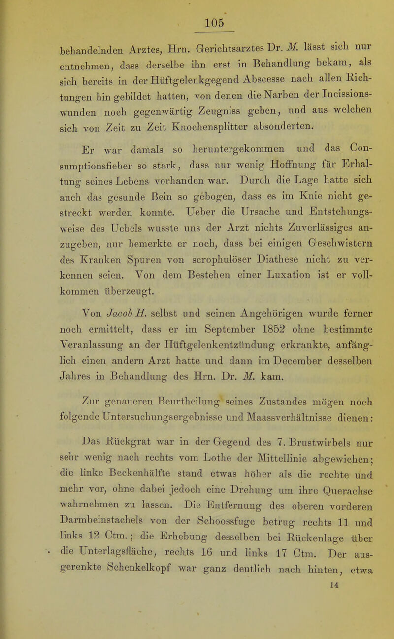 behandelnden Arztes, Hrn. Gerichtsarztes Dr. M. lässt sich nur entnehmen, dass derselbe ihn erst in Behandlung bekam, als sich bereits in der Hüftgelenkgegend Abscesse nach allen Rich- tungen hin gebildet hatten, von denen die Narben der Incissions- wunden noch gegenwärtig Zeugniss geben, und aus welchen sich von Zeit zu Zeit Knochensplitter absonderten. Er war damals so heruntergekommen und das Con- sumptionsfieber so stark, dass nur wenig Hoffnung für Erhal- tung seines Lebens vorhanden war. Durch die Lage hatte sich auch das gesunde Bein so gebogen, dass es im Knie nicht ge- streckt werden konnte. Ueber die Ursache und Entstehungs- weise des Uebels wusste uns der Arzt nichts Zuverlässiges an- zugeben, nur bemerkte er noch, dass bei einigen Geschwistern des Kranken Spuren von scrophulöser Diathese nicht zu ver- kennen seien. Von dein Bestehen einer Luxation ist er voll- kommen überzeugt. Von Jacob H. selbst und seinen Angehörigen wurde ferner noch ermittelt, dass er im September 1852 ohne bestimmte Veranlassung an der Hüftgelenkentzündung erkrankte, anfäng- lich einen andern Arzt hatte und dann im Deceraber desselben Jahres in Behandlung des Hrn. Dr. M. kam. Zur genaueren Beurtheilung seines Zustandes mögen noch folgende Untersuchungsergebnisse und Maassverhältnisse dienen: Das Rückgrat Avar in der Gegend des 7. Brustwirbels nur sehr Aveiiig nach rechts vom Lothe der Mittellinie abgewichen; die linke Beckenhälfte stand etwas höher als die rechte und mehr vor, ohne dabei jedoch eine Drehung um ihre Querachse wahrnehmen zu lassen. Die Entfernung des oberen vorderen Darmbeinstachels von der Schoossfuge betrug rechts 11 und links 12 Ctm.; die Erhebung desselben bei Rückenlage über die Unterlagsfläche, rechts 16 und links 17 Ctm. Der aus- gerenkte fechenkelkopf war ganz deutlich nach hinten, etwa 14