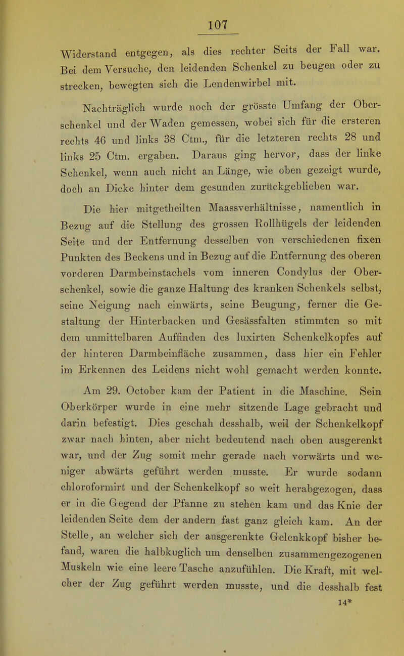 Widerstand entgegen, als dies rechter Seits der lall war. Bei dem Versuche, den leidenden Schenkel zu beugen oder zu strecken, bewegten sich die Lendenwirbel mit. Nachträglich wurde noch der grösste Umfang der Ober- schenkel und der Waden gemessen, wobei sich für die ersteren rechts 46 und links 38 Ctm., für die letzteren rechts 28 und links 25 Ctm. ergaben. Daraus ging hervor, dass der linke Schenkel, wenn auch nicht an Länge, wie oben gezeigt wurde, doch an Dicke hinter dem gesunden zurückgeblieben war. Die hier mitgetheilten Maassverhältnisse, namentlich in Bezug auf die Stellung des grossen Eollhügels der leidenden Seite und der Entfernung desselben von verschiedenen fixen Punkten des Beckens und in Bezug auf die Entfernung des oberen vorderen Darmbeinstachels vom inneren Condylus der Ober- schenkel, sowie die ganze Haltung des kranken Schenkels selbst, seine Neigung nach einwärts, seine Beugung, ferner die Ge- staltung der Hinterbacken und Gesässfalten stimmten so mit dem unmittelbaren Auffinden des luxirten Schenkelkopfes auf der hinteren Darmbeinfläche zusammen, dass hier ein Fehler im Erkennen des Leidens nicht wohl gemacht werden konnte. Am 29. October kam der Patient in die Maschine. Sein Oberkörper wurde in eine mehr sitzende Lage gebracht und darin befestigt. Dies geschah desshalb, weil der Schenkelkopf zwar nach hinten, aber nicht bedeutend naeh oben ausgerenkt war, und der Zug somit mehr gerade nach vorwärts und we- niger abwärts geführt werden musste. Er wurde sodann chloroformirt und der Schenkelkopf so weit herabgezogen, dass er in die Gegend der Pfanne zu stehen kam und das Knie der leidenden Seite dem der andern fast ganz gleich kam. An der Stelle, an welcher sich der ausgerenkte Gelenkkopf bisher be- fand, waien die halbkuglich um denselben zusammengezogenen Muskeln wie eine leere Tasche anzufühlen. Die Kraft, mit wel- cher der Zug geführt werden musste, und die desshalb fest 14*