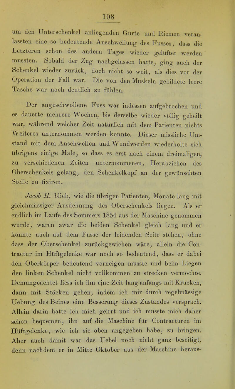 um den Unterschenkel anliegenden Gurte und Riemen veran- lassten eine so bedeutende Anschwellung des Fusses, dass die Letzteren schon des andern Tages wieder gelüftet werden mussten. Sobald der Zug nachgelassen hatte; §ing auch der Schenkel wieder zurück, doch nicht so weit, als dies vor der Operation der Fall war. Die von den Muskeln gebildete leere Tasche war noch deutlich zu fühlen. Der angeschwollene Fuss war indessen aufgebrochen und es dauerte mehrere Wochen, bis derselbe wieder völlig geheilt war, während welcher Zeit natürlich mit dem Patienten nichts Weiteres unternommen werden konnte. Dieser missliche Um- stand mit dem Anschwellen und Wundwerden wiederholte sich übrigens einige Male, so dass es erst nach einem dreimaligen, zu verschiedenen Zeiten unternommenen, Herabziehen des Oberschenkels gelang, den Schenkelkopf an der gewünschten Stelle zu fixiren. Jacob H. blieb, wie die übrigen Patienten, Monate lang mit gleichmässiger Ausdehnung des Oberschenkels liegen. Als er endlich im Laufe des Sommers 1854 aus der Maschine genommen wurde, waren zwar die beiden Schenkel gleich lang und er konnte auch auf dem Fusse der leidenden Seite stehen, ohne dass der Oberschenkel zurückgewichen wäre, allein die Con- tractur im Hüftgelenke war noch so bedeutend, dass er dabei den Oberkörper bedeutend vorneigen musste und beim Liegen den linken Schenkel nicht vollkommen zu strecken vermochte. Demungeachtet Hess ich ihn eine Zeit lang anfangs mit Ki’ücken, dann mit Stöcken gehen, indem ich mir durch regelmässige Uebung des Beines eine Besserung dieses Zustandes versprach. Allein darin hatte ich mich geirrt und ich musste mich daher schon bequemen, ihn auf die Maschine für Contracturen im Hüftgelenke, wie ich sie oben angegeben habe, zu bringen. Aber auch damit war das Uebel noch nicht ganz beseitigt, denn nachdem er in Mitte Oktober aus der Maschine heraus-