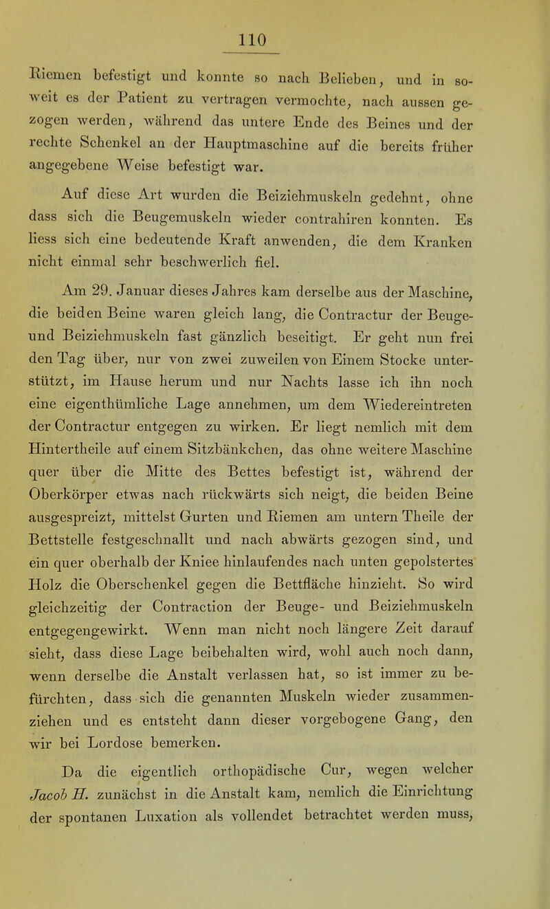 llicmen befestigt und konnte so nach Belieben, und in so- weit es der Patient zu vertragen vermochte, nach aussen ge- zogen werden, Wcährend das untere Ende des Beines und der 1 echte Schenkel au der Hauptmaschine auf die bereits früher angegebene Weise befestigt war. Auf diese Art wurden die Beiziehmuskeln gedehnt, ohne dass sich die Beugemuskeln wieder contrahiren konnten. Es Hess sich eine bedeutende Kraft anwenden, die dem Kranken nicht einmal sehr beschwerlich fiel. Am 29. Januar dieses Jahres kam derselbe aus der Maschine, die beiden Beine waren gleich lang, die Contractur der Beuge- und Beiziehmuskeln fast gänzlich beseitigt. Er geht nun frei den Tag über, nur von zwei zuweilen von Einem Stocke unter- stützt, im Hause herum und nur Nachts lasse ich ihn noch eine eigenthümliche Lage annehmen, um dem Wiedereintreten der Contractur entgegen zu wirken. Er liegt nemlich mit dem Hintertheile auf einem Sitzbänkchen, das ohne weitere Maschine quer über die Mitte des Bettes befestigt ist, während der Oberkörper etwas nach rückwärts sich neigt, die beiden Beine ausgespreizt, mittelst Gurten und Riemen am untern Thelle der Bettstelle festgeschnallt und nach abwärts gezogen sind, und ein quer oberhalb der Kniee hinlaufendes nach unten gepolstertes Holz die Oberschenkel gegen die Bettfläche hinzieht. So wird gleichzeitig der Contraction der Beuge- und Beiziehmuskeln entgegengewirkt. Wenn man nicht noch längere Zeit darauf sieht, dass diese Lage beibehalten wird, wohl auch noch dann, wenn derselbe die Anstalt verlassen hat, so ist immer zu be- fürchten, dass sich die genannten Muskeln wieder zusammen- ziehen und es entsteht dann dieser vorgebogene Gang, den wir bei Lordose bemerken. Da die eigentlich orthopädische Cur, wegen welcher Jacob H. zunächst in die Anstalt kam, nemlich die Einrichtung der spontanen Luxation als vollendet betrachtet werden muss.