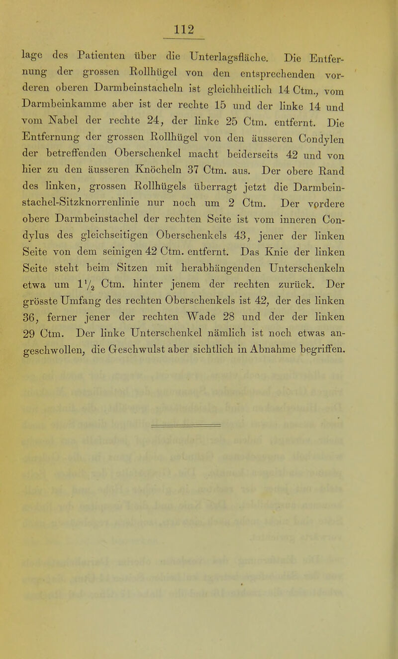 läge des Patienten über die Unterlagsfläche. Die Entfer- nung der grossen Eollhtigel von den entsprechenden vor- deren oberen Darmbeinstacheln ist gleichheitlich 14 Ctm., vom Darmbeinkamme aber ist der rechte 15 und der linke 14 und vom Nabel der rechte 24, der linke 25 Ctm. entfernt. Die Entfernung der grossen Rollhügel von den äusseren Condylen der betreffenden Oberschenkel macht beiderseits 42 und von hier zu den äusseren Knöcheln 37 Ctm. aus. Der obere Rand des linken, grossen Rollhügels überragt jetzt die Darmbein- stachel-Sitzknorrenlinie nur noch um 2 Ctm. Der vprdere obere Darmbeinstachel der rechten Seite ist vom inneren Con- dylus des gleichseitigen Oberschenkels 43, jener der linken Seite von dem seinigen 42 Ctm. entfernt. Das ICnie der linken Seite steht beim Sitzen mit herabhängenden Unterschenkeln etwa um l'/g Ctm. hinter jenem der rechten zurück. Der grösste Umfang des rechten Oberschenkels ist 42, der des linken 36, ferner jener der rechten Wade 28 und der der linken 29 Ctm. Der linke Unterschenkel nämlich ist noch etwas an- geschwollen, die Geschwulst aber sichtlich in Abnahme begriffen.