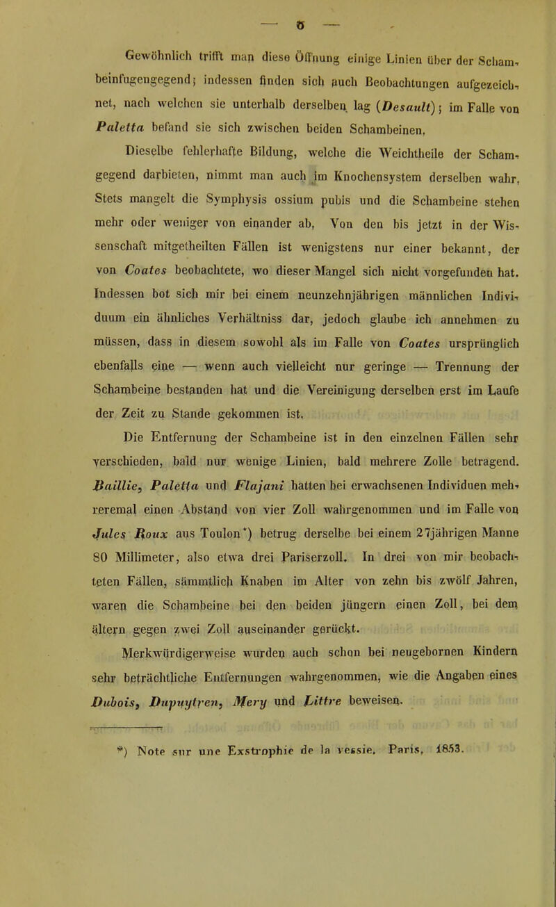 ö Gewöhnlich trifft man diese Öffnung einige Linien über der Scham, beinlugengegend j indessen linden sich auch Beobachtungen aufgezeich, net, nach welchen sie unterhalb derselben lag (Desault) j im Falle von Paletta befand sie sich zwischen beiden Schambeinen, Dieselbe fehlerhafte Bildung, welche die Weichtheile der Scham- gegend darbieten, nimmt man auch im Knochensystem derselben wahr. Stets mangelt die Symphysis ossium pubis und die Schambeine stehen mehr oder weniger von einander ab, Von den bis jetzt in der Wis- senschaft mitgetheilten Fällen ist wenigstens nur einer bekannt, der von Coates beobachtete, wo dieser Mangel sich nicht vorgefunden hat. Indessen bot sich mir bei einem neunzehnjährigen männlichen Indivi, duum ein ähnliches Verhältnis dar, jedoch glaube ich annehmen zu müssen, dass in diesem sowohl als im Falle von Coates ursprünglich ebenfalls eine — wenn auch vielleicht nur geringe — Trennung der Schambeine bestanden hat und die Vereinigung derselben erst im Laufe der Zeit zu Stande gekommen ist. Die Entfernung der Schambeine ist in den einzelnen Fällen sehr yerschieden, bald nur wenige Linien, bald mehrere Zolle betragend. Raillie, Paletta und Flajani hatten bei erwachsenen Individuen meh, reremal einen Abstand von vier Zoll wahrgenommen und im Falle von Jules Roux aus Toulon*) betrug derselbe bei einem 27jährigen Manne 80 Millimeter, also etwa drei Pariserzoll, In drei von mir beobach, teten Fällen, sämmtlich Knaben im Alter von zehn bis zwölf Jahren, waren die Schambeine bei den beiden jüngern einen Zoll, bei dem altern gegen zwei Zoll auseinander gerückt. Merkwürdigerweise wurden auch schon bei neugebornen Kindern sehr beträchtliche Entfernungen wahrgenommen, wie die Angaben eines Dubois, Dupuytren, Mery und Rittre beweisen. *) Note sur une Exstrophie de la vessie, Paris, 1853.