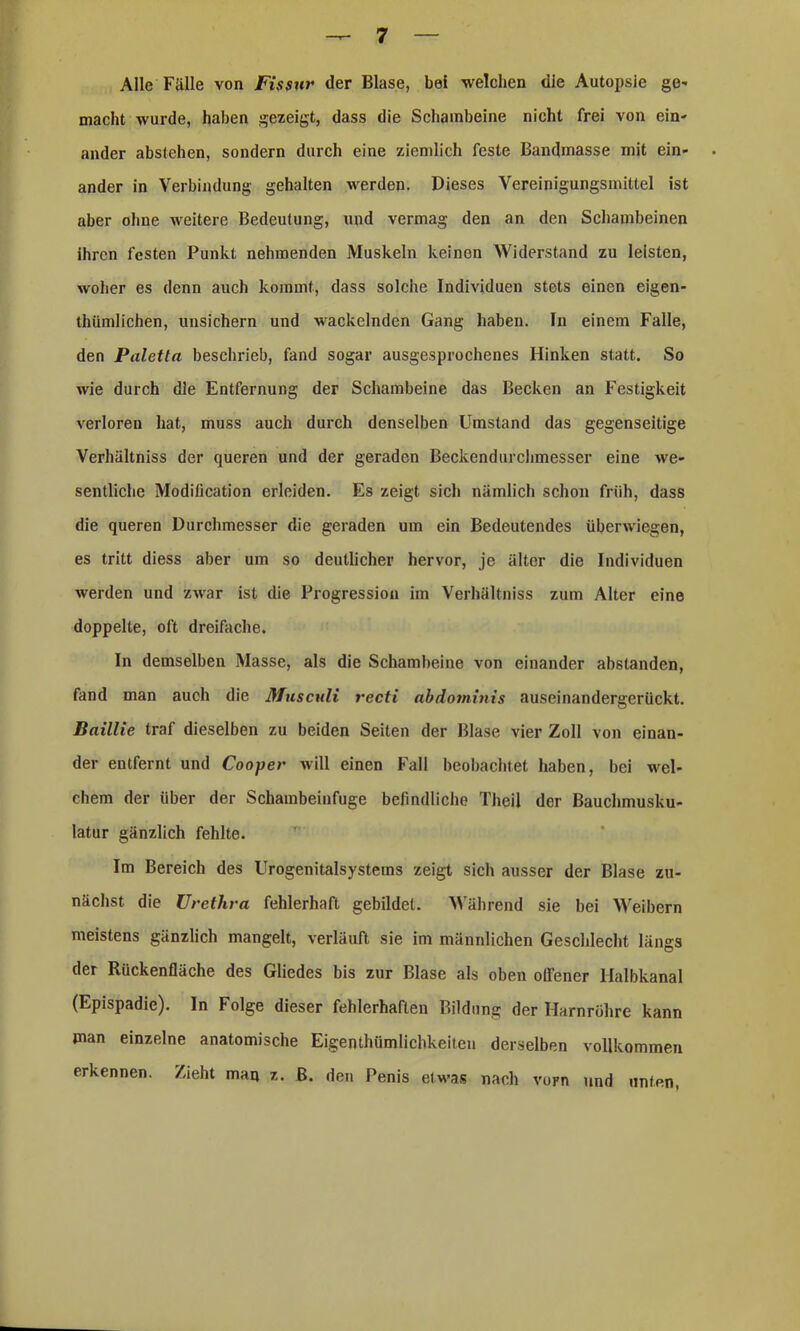 Alle Fälle von Fissur der Blase, bei welchen die Autopsie ge- macht wurde, haben gezeigt, dass die Schambeine nicht frei von ein- ander abstehen, sondern durch eine ziemlich feste Bandinasse mit ein- ander in Verbindung gehalten werden. Dieses Vereinigungsmittel ist aber ohne weitere Bedeutung, und vermag den an den Schambeinen ihren festen Punkt nehmenden Muskeln keinen Widerstand zu leisten, woher es denn auch kommt, dass solche Individuen stets einen eigen- tümlichen, unsichern und wackelnden Gang haben. In einem Falle, den Paletta beschrieb, fand sogar ausgesprochenes Hinken statt. So wie durch die Entfernung der Schambeine das Becken an Festigkeit verloren hat, muss auch durch denselben Umstand das gegenseitige Verhältniss der queren und der geraden Beckendurchmesser eine we- sentliche Modilication erleiden. Es zeigt sich nämlich schon früh, dass die queren Durchmesser die geraden um ein Bedeutendes überwiegen, es tritt diess aber um so deutlicher hervor, je älter die Individuen werden und zwar ist die Progression im Verhältniss zum Alter eine doppelte, oft dreifache. In demselben Masse, als die Schambeine von einander abstanden, fand man auch die Musculi recti abdominis auseinandergerückt. Baillie traf dieselben zu beiden Seiten der Blase vier Zoll von einan- der entfernt und Cooper will einen Fall beobachtet haben, bei wel- chem der über der Schambeinfuge befindliche Theil der Bauchmusku- latur gänzlich fehlte. Im Bereich des Urogenitalsystems zeigt sich ausser der Blase zu- nächst die Urethra fehlerhaft gebildet. Während sie bei Weibern meistens gänzlich mangelt, verläuft sie im männlichen Geschlecht längs der Rückenfläche des Gliedes bis zur Blase als oben offener Halbkanal (Epispadie). In Folge dieser fehlerhaften Bildung der Harnröhre kann man einzelne anatomische Eigentümlichkeiten derselben vollkommen erkennen. Zieht man z. B. den Penis etwas nach vorn und unten,