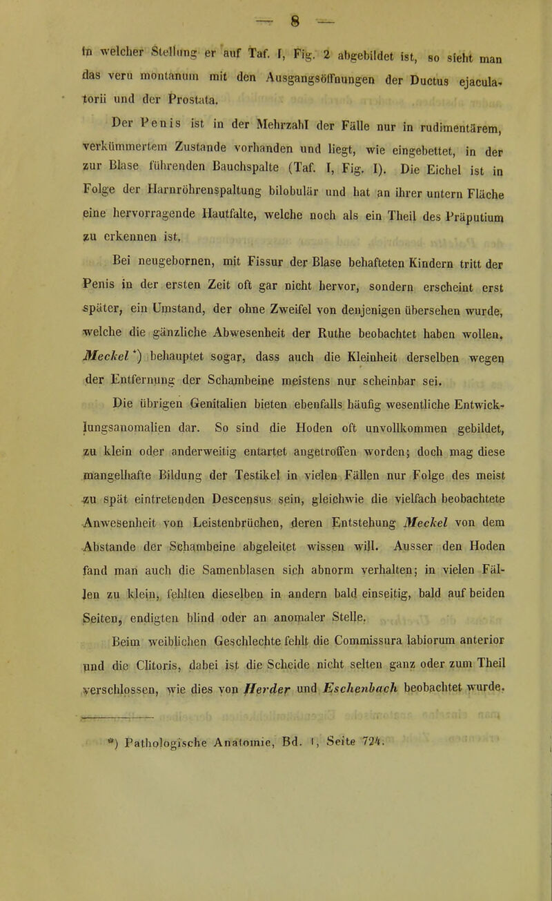 ln welcher Stellung er auf Taf. f, Fig. 2 abgebildet ist, so sieht man das veru montanum mit den Ausgangsölfnungen der Ductus ejacula* torii und der Prostata. Der Penis ist in der Mehrzahl der Fälle nur in rudimentärem, verkümmertem Zustande vorhanden und liegt, wie eingebettet, in der zur Blase führenden Bauchspalte (Taf. I, Fig. I). Die Eichel ist in Folge der Harnröhrenspaltung bilobulär und hat an ihrer untern Fläche eine hervorragende Hautfalte, welche noch als ein Theil des Präputium zu erkennen ist. Bei neugebornen, mit Fissur der Blase behafteten Kindern tritt der Penis in der ersten Zeit oft gar nicht hervor, sondern erscheint erst später, ein Umstand, der ohne Zweifel von denjenigen übersehen wurde, welche die gänzliche Abwesenheit der Ruthe beobachtet haben wollen, Meckel *) behauptet sogar, dass auch die Kleinheit derselben wegen der Entfernung der Schambeine meistens nur scheinbar sei. Die übrigen Genitalien bieten ebenfalls häufig wesentliche Entwick- lungsanomalien dar. So sind die Hoden oft unvollkommen gebildet, zu klein oder anderweitig entartet angetroffen worden; doch mag diese mangelhafte Bildung der Testikel in vielen Fällen nur Folge des meist zu spät eintretenden Descensus sein, gleichwie die vielfach beobachtete Anwesenheit von Leistenbrüchen, deren Entstehung Meckel von dem Abstande der Schambeine abgeleitet wissen will. Ausser den Hoden fand man auch die Samenblasen sich abnorm verhalten; in vielen Fäl- len zu klein, fehlten dieselben in andern bald einseitig, bald auf beiden Seiten, endigten blind oder an anomaler Stelle. Beim weiblichen Geschlechte fehlt die Commissura labiorum anterior und die Clitoris, dabei ist die Scheide nicht selten ganz oder zum Theil verschlossen, wie dies von Herder und Eschenbach beobachtet wurde. •) Pathologische Analomie, Bd. I, Seite 724.