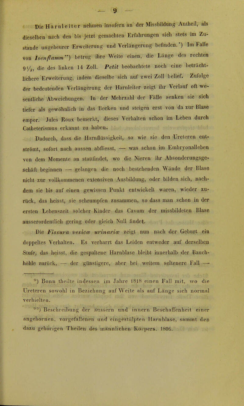 Die Harnleiter nehmen insofern an der Missbildung Antheil, als dieselben nach den bis jetzt gemachten Erfahrungen sich stets im Zu- stande ungeheurer Erweiterung und Verlängerung befinden.*) Im Falle von Isen flamm**) betrug ihre Weite einen, die Länge des rechten 91/2, die des linken 14 Zoll. Petit beobachtete noch eine beträcht- lichere Erweiterung, indem dieselbe sich auf zwei Zoll belief. Zufolge der bedeutenden Verlängerung der Harnleiter zeigt ihr Verlauf oft we- sentliche Abweichungen, ln der Mehrzahl der Fälle senken sie sich tiefer als gewöhnlich in das Becken und steigen erst von da zur Blase empor. Jules Roux bemerkt, dieses Verhalten schon im Leben durch Catheterismus erkannt zu haben. Dadurch, dass die Harnflüssigkeit, so wie sie den Ureteren ent- strömt, sofort nach aussen abfliesst, — was schon im Embryonalleben von dem Momente an stattfindet, wo die Nieren ihr Absonderungsge- schäft beginnen — gelangen die noch bestehenden Wände der Blase nicht zur vollkommenen extensiven Ausbildung, oder bilden sich, nach- dem sie bis auf einen gewissen Punkt entwickelt waren, wieder zu- rück, das heisst, sie schrumpfen zusammen, so dass man schon in der ersten Lebenszeit solcher Kinder das Cavum der missbildeten Blase ausserordentlich gering oder gleich Null findet. Die Fissuva vesica: urinarice zeigt nun nach der Geburt ein doppeltes Verhalten. Es verharrt das Leiden entweder auf derselben Stufe, das heisst, die gespaltene Harnblase bleibt innerhalb der Bauch- höhle zurück, — der günstigere, aber bei weitem seltenere Fall —- *) Bonn theilte indessen im Jahre 1818 einen Fall mit, wo die Ureteren sowohl in Beziehung, auf Weite als auf Länge sich normal verhielten. **) Beschreibung der äussern und innern Beschaffenheit einer angebornen, vorgefallenen und eingestülpten Harnblase, summt den dazu gehörigen Theilen des männlichen Körpers. 1806.