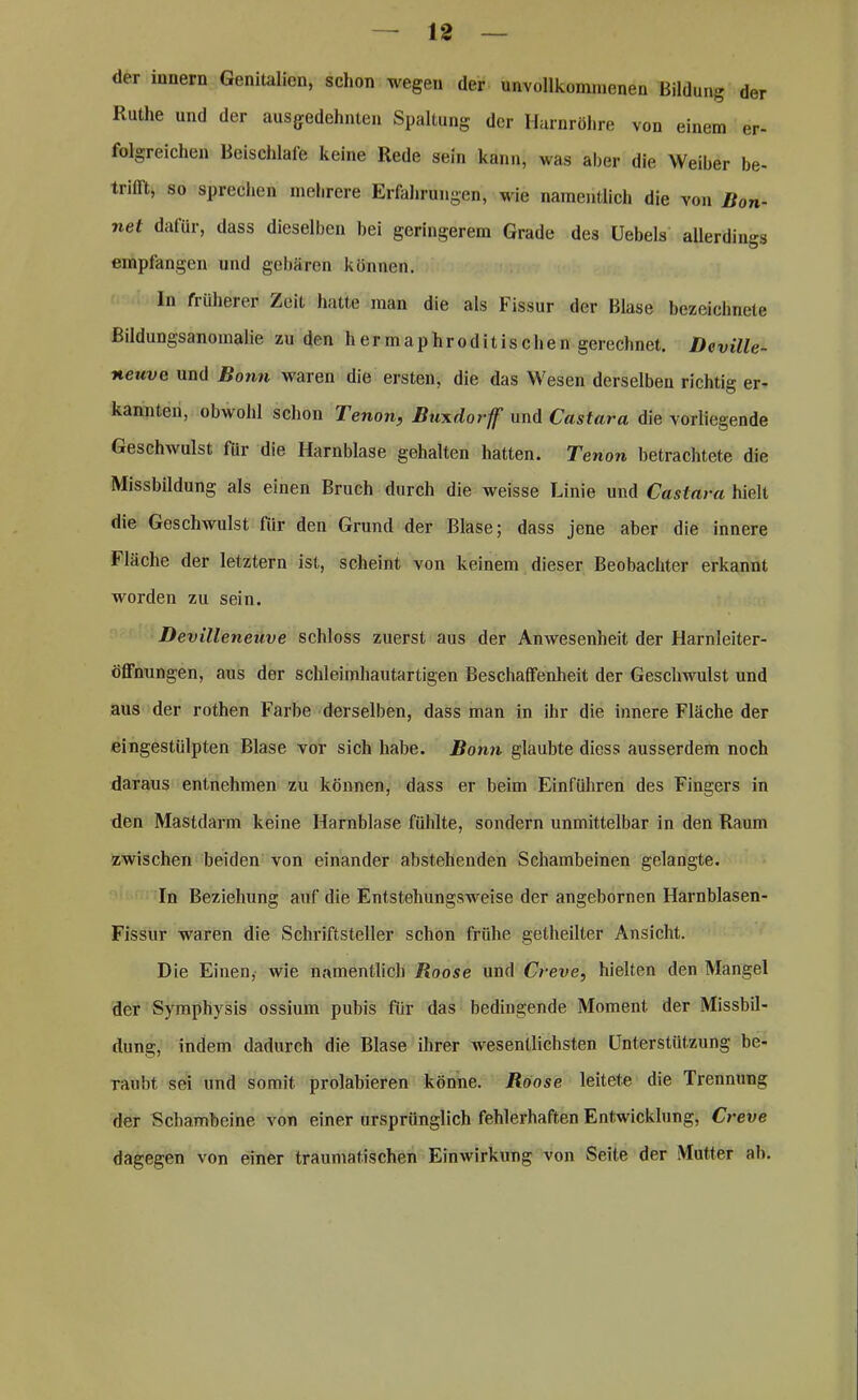 der iunern Genitalien, schon wegen der unvollkommenen Bildung der Ruthe und der ausgedehnten Spaltung der Harnröhre von einem er- folgreichen BeiscMafe keine Rede sein kann, was aber die Weiber be- trifft, so sprechen mehrere Erfahrungen, wie namentlich die von Bon- net dafür, dass dieselben bei geringerem Grade des üebels allerdings empfangen und gebären können. In früherer Zeit hatte man die als Fissur der Blase bezeichnte Bildungsanomalie zu den hermaphroditischen gerechnet. Deville- neuve und Bonn waren die ersten, die das Wesen derselben richtig er- kannten, obwohl schon TenonBuxdorff und Castara die vorliegende Geschwulst für die Harnblase gehalten hatten. Tenon betrachtete die Missbildung als einen Bruch durch die weisse Linie und Castara hielt die Geschwulst für den Grund der Blase; dass jene aber die innere Fläche der letztem ist, scheint von keinem dieser Beobachter erkannt worden zu sein. Devilleneuve schloss zuerst aus der Anwesenheit der Harnleiter- Öffnungen, aus der schleimhautartigen Beschaffenheit der Geschwulst und aus der rothen Farbe derselben, dass man in ihr die innere Fläche der eingestiilpten Blase vor sich habe. Bonn glaubte diess ausserdem noch daraus entnehmen zu können, dass er beim Einfuhren des Fingers in den Mastdarm keine Harnblase fühlte, sondern unmittelbar in den Raum zwischen beiden von einander abstehenden Schambeinen gelangte. In Beziehung auf die Entstehungsweise der angebornen Harnblasen- Fissur waren die Schriftsteller schon frühe getheilter Ansicht. Die Einen, wie namentlich Roose und Creve, hielten den Mangel der Symphysis ossium pubis für das bedingende Moment, der Missbil- dung, indem dadurch die Blase ihrer wesentlichsten Unterstützung be- raubt sei und somit prolabieren könne. Roose leitete die Trennung der Schambeine von einer ursprünglich fehlerhaften Entwicklung, Creve dagegen von einer traumatischen Einwirkung von Seite der Mutter ah.