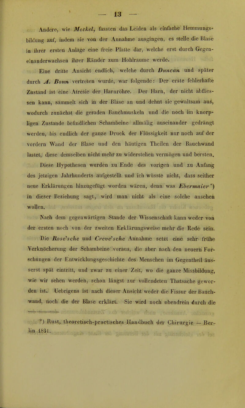 Andere, wie Meckel, fassten das Leiden als einfache Hemmungs- bildung auf, indem sie von der Annahme ausgingen, es stelle die Blase in ihrer ersten Anlage eine freie Platte dar, welche erst durch Gegen- e'nanderwachsen ihrer Ränder zum Hohlraume werde. Eine dritte Ansicht endlich, welche durch Duncan und später durch A. Bonn vertreten wurde, war folgende: Der erste fehlerhafte Zustand ist eine Atresie der Harnröhre. Der Harn, der nicht ab flies - sen kann, sammelt sich in der Blase an und dehnt sie gewaltsam aus, wodurch zunächst die geraden Bauchmuskeln und die noch im knorp- ligen Zustande befindlichen Schambeine allmälig auseinander gedrängt werden, bis endlich der ganze Druck der Flüssigkeit nur noch auf der vordem Wand der Blase und den häutigen Theilen der Bauchwand lastet, diese demselben nicht mehr zu widerstehen vermögen und bersten. Diese Hypothesen wurden zu Ende des vorigen und zu Anfang des jetzigen Jahrhunderts aufgestellt und ich wüsste nicht, dass seither neue Erklärungen hinzugefügt worden wären, denn was Ebermaier') in dieser Beziehung sagt, wird man nicht als eine solche ansehen wrollen. Nach dem gegenwärtigen Stande der Wissenschaft kann weder von der ersten noch von der zweiten Erklärungsweise mehr die Rede sein. Die Rose’sche und Creve’sche Annahme setzt eine sehr frühe Verknöcherung der Schambeine voraus, die aber nach den neuern For- schungen der Entwicklungsgeschichte des Menschen im Gegentheil äus- serst spät eintritt, und zwar zu einer Zeit, wo die ganze Missbildung, wie wir sehen werden, schon längst zur vollendeten Thatsache gewor- den ist. Uebrigens ist nach dieser Ansicht weder die Fissur der ßauch- waud, noch die der Blase erklärt. Sie wird noch obendrein durch die Rust, theoretisch-practisches Handbuch der Chirurgie — Ber- lin 1831.