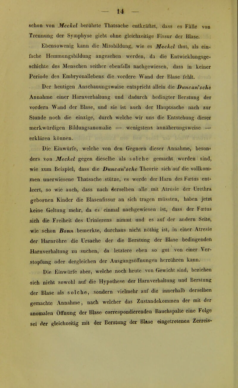 schon von Meckel berührte Thatsaclie entkräftet, dass es Fälle von Trennung der Symphyse giebt ohne gleichzeitige Fissur der Blase. Ebensowenig kann die Missbildung, wie es Meckel thut, als ein- fache Hemmungsbildung angesehen werden, da die Entwicklungsge- schichte des Menschen seither ebenfalls nachgewiesen, dass in keiner Periode des Embryonallebens die vordere Wand der Blase fehlt. Der heutigen Anschauungsweise entspricht allein die Duncan’sche Annahme einer Harnverhaltung und dadurch bedingter Berstung der vordem Wand der Blase, und sie ist auch der Hauptsache nach zur Stunde noch die einzige, durch welche wir uns die Entstehung dieser merkwürdigen Bildungsanomalie — wenigstens annäherungsweise — erklären können. Die Einwürfe, welche von den Gegnern dieser Annahme, beson- ders von ßleckel gegen dieselbe als solche gemacht worden sind, wie zum Beispiel, dass die Duncan’Sche Theorie sich auf die vollkom- men unerwiesene Thatsache stütze, es werde der Harn des Fcetus ent- leert, so wie auch, dass nach derselben alle mit Atresie der Urethra gebornen Kinder die Blasenfissur an sich tragen müssten, haben jetzt keine Geltung mehr, da es einmal nachgewiesen ist, dass der Fcetus sich die Freiheit des Urinierens nimmt und es auf der andern Seite, wie schon Bonn bemerkte, durchaus nicht nötliig ist, in einer Atresie der Harnröhre die Ursache der die Berstung der Blase bedingenden Harnverhaltung zu suchen, da letztere eben so gut von einer \ er- stopfung oder dergleichen der AusgangsöfFnungen herrühren kann. Die Einwürfe aber, welche noch heute von Gewicht sind, beziehen sich nicht sowohl auf die Hypothese der Harnverhaltung und Berstung der Blase als solche, sondern vielmehr auf die innerhalb derselben gemachte Annahme, nach welcher das Zustandekommen der mit der anomalen Öffnung der Blase correspondierenden Bauchspalte eine Folge sei der gleichzeitig mit der Berstung der Blase eingetretenen Zerreis-