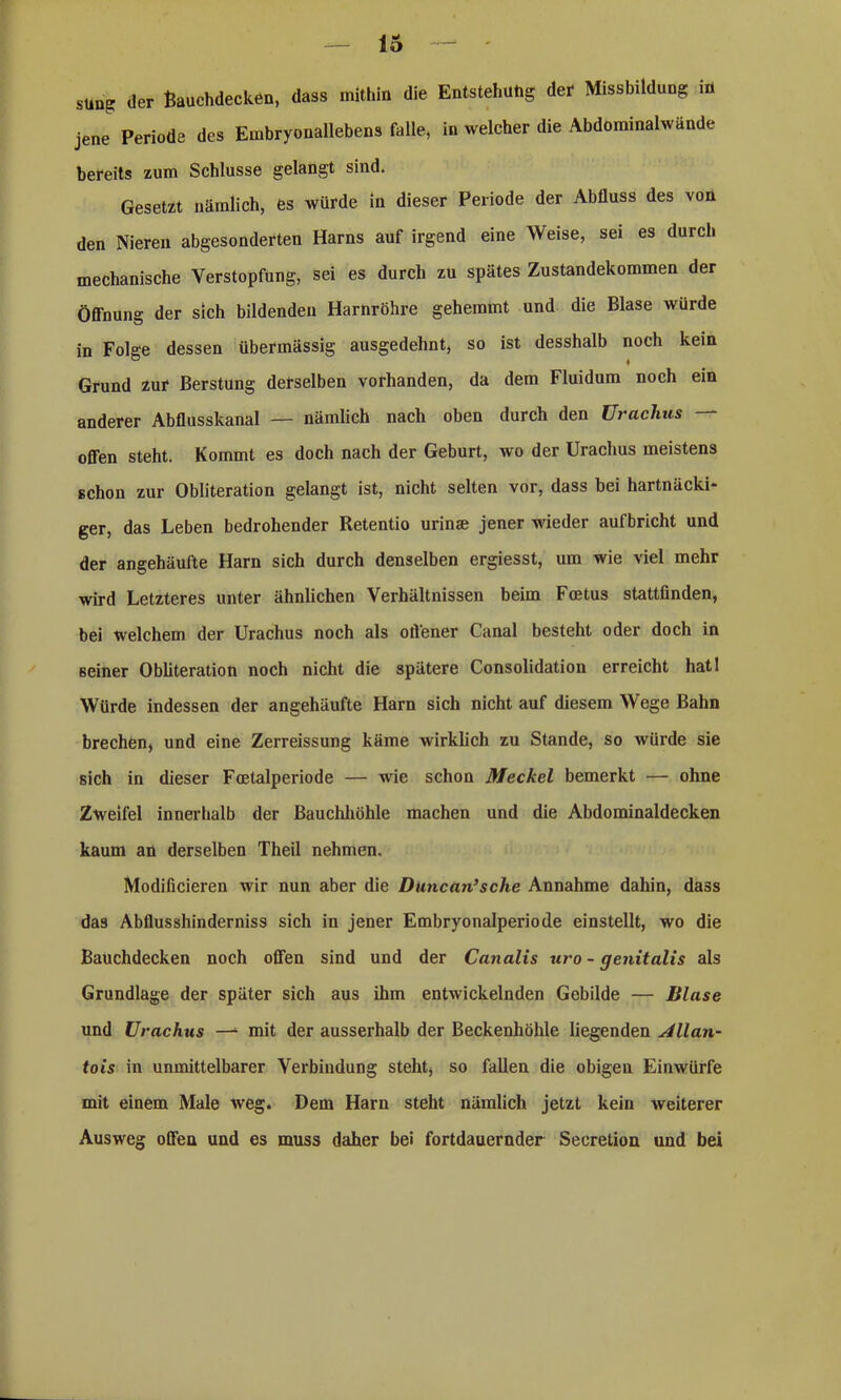 still? der Bauchdecken, dass mithin die Entstehung der Missbildung m jene Periode des Embryonallebens falle, in welcher die Abdominalwände bereits zum Schlüsse gelangt sind. Gesetzt nämlich, es würde in dieser Periode der Abfluss des von den Niereu abgesonderten Harns auf irgend eine Weise, sei es durch mechanische Verstopfung, sei es durch zu spätes Zustandekommen der Öffnung der sich bildenden Harnröhre gehemmt und die Blase wurde in Folge dessen übermässig ausgedehnt, so ist desshalb noch kein Grund zur Berstung derselben vorhanden, da dem Fluidum noch ein anderer Abflusskanal — nämlich nach oben durch den Uraclius — offen steht. Kommt es doch nach der Geburt, wo der Uraclius meistens schon zur Obliteration gelangt ist, nicht selten vor, dass bei hartnäcki- ger, das Leben bedrohender Retentio urinae jener wieder aufbricht und der angehäufte Harn sich durch denselben ergiesst, um wie viel mehr wird Letzteres unter ähnlichen Verhältnissen beim Foetus stattfinden, bei welchem der Urachus noch als oö'ener Canal besteht oder doch in Beiner Obliteration noch nicht die spätere Consolidation erreicht hat! Würde indessen der angehäufte Harn sich nicht auf diesem Wege Bahn brechen, und eine Zerreissung käme wirklich zu Stande, so würde sie sich in dieser Fcetalperiode — wie schon Meckel bemerkt — ohne Zweifel innerhalb der Bauchhöhle machen und die Abdominaldecken kaum an derselben Theil nehmen. Modificieren wir nun aber die Duncan’sche Annahme dahin, dass das Abflusshinderniss sich in jener Embryonalperiode einstellt, wo die Bauchdecken noch offen sind und der Canalis uro - genitalis als Grundlage der später sich aus ihm entwickelnden Gebilde — Blase und Urachus —1 mit der ausserhalb der Beckenhöhle liegenden Allan- tois in unmittelbarer Verbindung steht, so fallen die obigen Einwürfe mit einem Male weg. Dem Harn steht nämlich jetzt kein Aveiterer Ausweg offen und es muss daher bei fortdauernder Secretion und bei