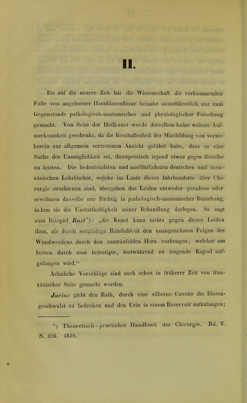 Bis auf die neuere Zeit hat die Wissenschaft die verkommenden Fälle von angeborner Harnblasenfissur beinahe ausschliesslich nur zum Gegenstände pathologisch-anatomischer und physiologischer Forschung gemacht. Von Seite der Heilkunst wurde derselben keine weitere Auf- merksamkeit geschenkt, da die Beschaffenheit der Missbildung von vorne- herein zur allgemein vertretenen Ansicht geführt hatte, dass es eine Sache der Unmöglichkeit sei, therapeutisch irgend etwas gegen dieselbe zu leisten. Die bedeutendsten und ausführlichsten deutschen nud Iran- zösischen Lehrbücher, welche im Laufe dieses Jahrhunderts über Chi- rurgie erschienen sind, übergehen das Leiden entweder geradezu oder erwähnen dasselbe nur flüchtig in pathologisch-anatomischer Beziehung, indem sie die Unstatthaftigkeit seiner Behandlung darlegen. So sagt zum Beispiel Rust *): „die Kunst kann nichts gegen dieses Leiden thun, als durch sorgfältige Reinlichkeit den unangenehmen Folgen des Wundwerdens durch den austräufelden Harn Vorbeugen, welcher am besten durch eine befestigte, fortwährend zu tragende Kapsel auf- gefangen wild.“ Aehnliche Vorschläge sind auch schon in früherer Zeit von fran- zösischer Seite gemacht worden. Jurine giebt den Rath, durch eine silberne Cuvette die Blaseu- geschwulst zu bedecken und den Urin in einem Reservoir aulzufangen; #) Theoretisch - practiches Handbuch der Chirurgie. Bd. V. S. 698. 1839.
