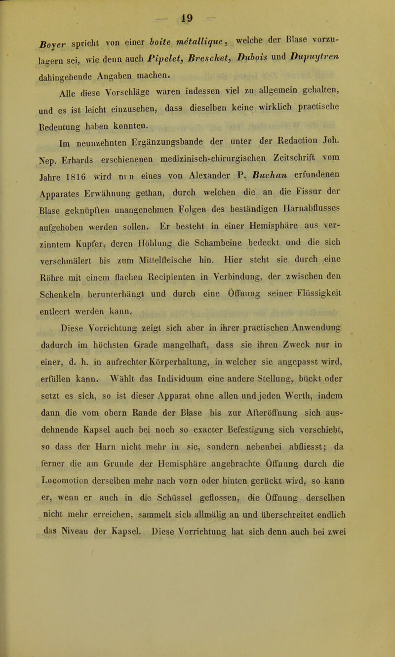 Boyer spricht von einer boite metallique, welche der Blase vorzu- lagern sei, wie denn auch Pipelet, Breschet, Dubois und Dupuytren dahingehende Angaben machen. Alle diese Vorschläge waren indessen viel zu allgemein gehalten, und es ist leicht einzusehen, dass dieselben keine wirklich practisclie Bedeutung haben konnten. Im neunzehnten Ergänzungsbande der unter der Redaction Joh. Nep. Erhards erschienenen medizinisch-chirurgischen Zeitschrift vom Jahre 1816 wird nin eiues von Alexander P. Buchan erfundenen Apparates Erwähnung gethan, durch welchen die an die Fissur der Blase geknüpften unangenehmen Folgen des beständigen Harnabflusses aufgehoben werden sollen. Er besteht in einer Hemisphäre aus ver- zinntem Kupfer, deren Höhlung die Schambeine bedeckt und die sich verschmälert bis zum Mittelfteische hin. Hier steht sie durch eine Röhre mit einem flachen Recipienten in Verbindung, der zwischen den Schenkeln herunterhängt und durch eine Öffnung seiner Flüssigkeit entleert werden kann. Diese Vorrichtung zeigt sieh aber in ihrer praclischen Anwendung dadurch im höchsten Grade mangelhaft, dass sie ihren Zweck nur in einer, d. h. in aufrechter Körperhaltung, in welcher sie angepasst wird, erfüllen kann. Wählt das Individuum eine andere Stellung, bückt oder setzt es sich, so ist dieser Apparat ohne allen und jeden Werth, indem dann die vom obern Rande der Blase bis zur Afteröffnung sich aus- dehnende Kapsel auch bei noch so exacter Befestigung sich verschiebt, so dass der Harn nicht mehr in sie, sondern nebenbei abfliesst; da ferner die am Grunde der Hemisphäre angebrachte Öffnung durch die Locomotion derselben mehr nach vorn oder hinten gerückt wird, so kann er, wenn er auch in die Schüssel geflossen, die Öffnung derselben nicht mehr erreichen, sammelt sich allmälig an und überschreitet endlich das Niveau der Kapsel. Diese Vorrichtung hat sich denn auch bei zwei