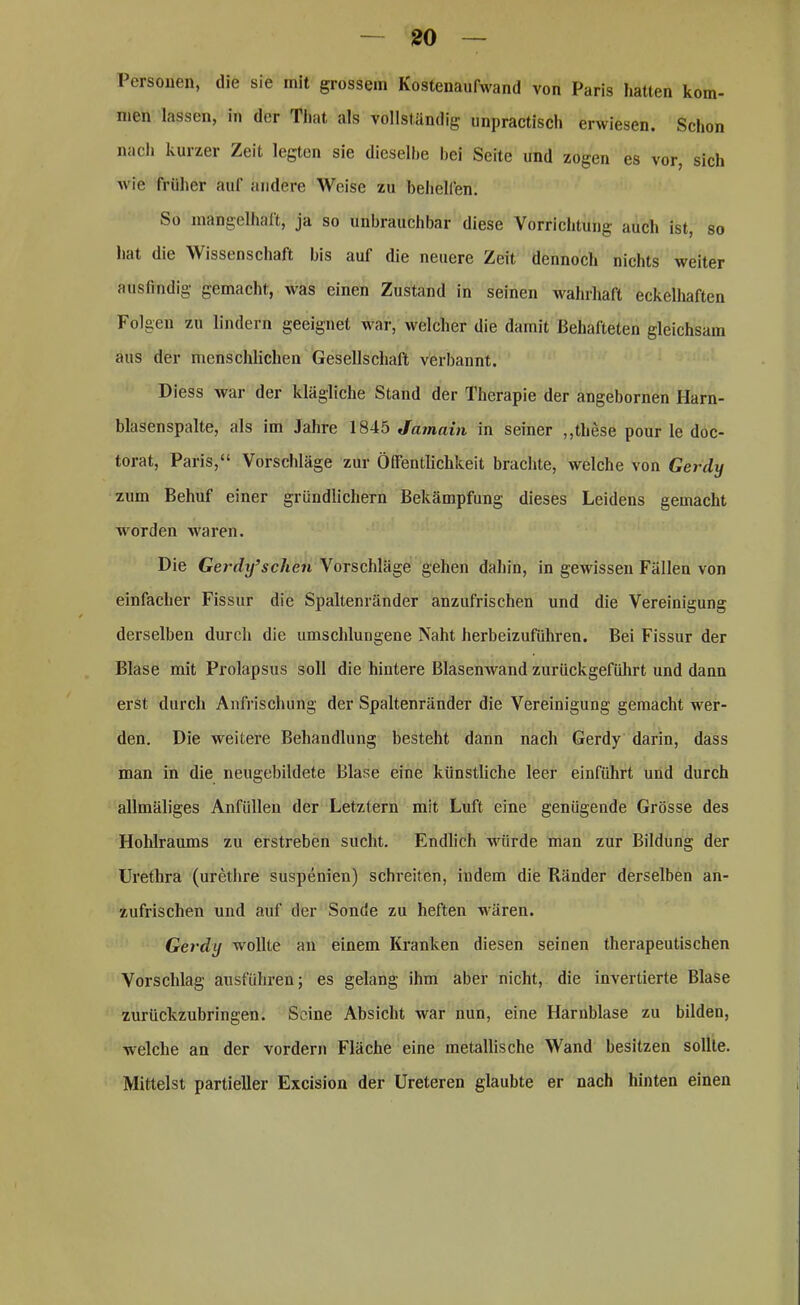 Personen, die sie mit grossem Kostenaufwand von Paris hatten kom- men lassen, in der Tliat als vollständig unpraktisch erwiesen. Schon nach kurzer Zeit legten sie dieselbe bei Seite und zogen es vor, sich wie früher auf andere Weise zu behelfen. So mangelhaft, ja so unbrauchbar diese Vorrichtung auch ist, so hat die Wissenschaft bis auf die neuere Zeit dennoch nichts weiter ausfindig gemacht, was einen Zustand in seinen wahrhaft eckelhaften Folgen zu lindern geeignet war, welcher die damit Behafteten gleichsam aus der menschlichen Gesellschaft verbannt. Diess war der klägliche Stand der Therapie der angebornen Ilarn- blasenspalte, als im Jahre 1845 Jainain in seiner „these pour le doc- torat, Paris,“ Vorschläge zur Öffentlichkeit brachte, welche von Gerdy zum Behuf einer gründlichem Bekämpfung dieses Leidens gemacht worden waren. Die Gerdy9sehen Vorschläge gehen dahin, in gewissen Fällen von einfacher Fissur die Spaltenränder anzufrischen und die Vereinigung derselben durch die umschlungene Naht herbeizuführen. Bei Fissur der Blase mit Prolapsus soll die hintere Blasenwand zurückgeführt und dann erst durch Anfrischung der Spaltenränder die Vereinigung gemacht wer- den. Die weitere Behandlung besteht dann nach Gerdy darin, dass man in die neugebildete Blase eine künstliche leer einführt und durch allmäliges Anfüllen der Letztem mit Luft eine genügende Grösse des Hohlraums zu erstreben sucht. Endlich würde man zur Bildung der Urethra (urethre suspenien) schreiten, indem die Ränder derselben an- zufrischen und auf der Sonde zu heften wären. Gerdy wollte an einem Kranken diesen seinen therapeutischen Vorschlag ausführen; es gelang ihm aber nicht, die invertierte Blase zurückzubringen. Seine Absicht war nun, eine Harnblase zu bilden, welche an der vordem Fläche eine metallische Wand besitzen sollte. Mittelst partieller Excision der Ureteren glaubte er nach hinten einen