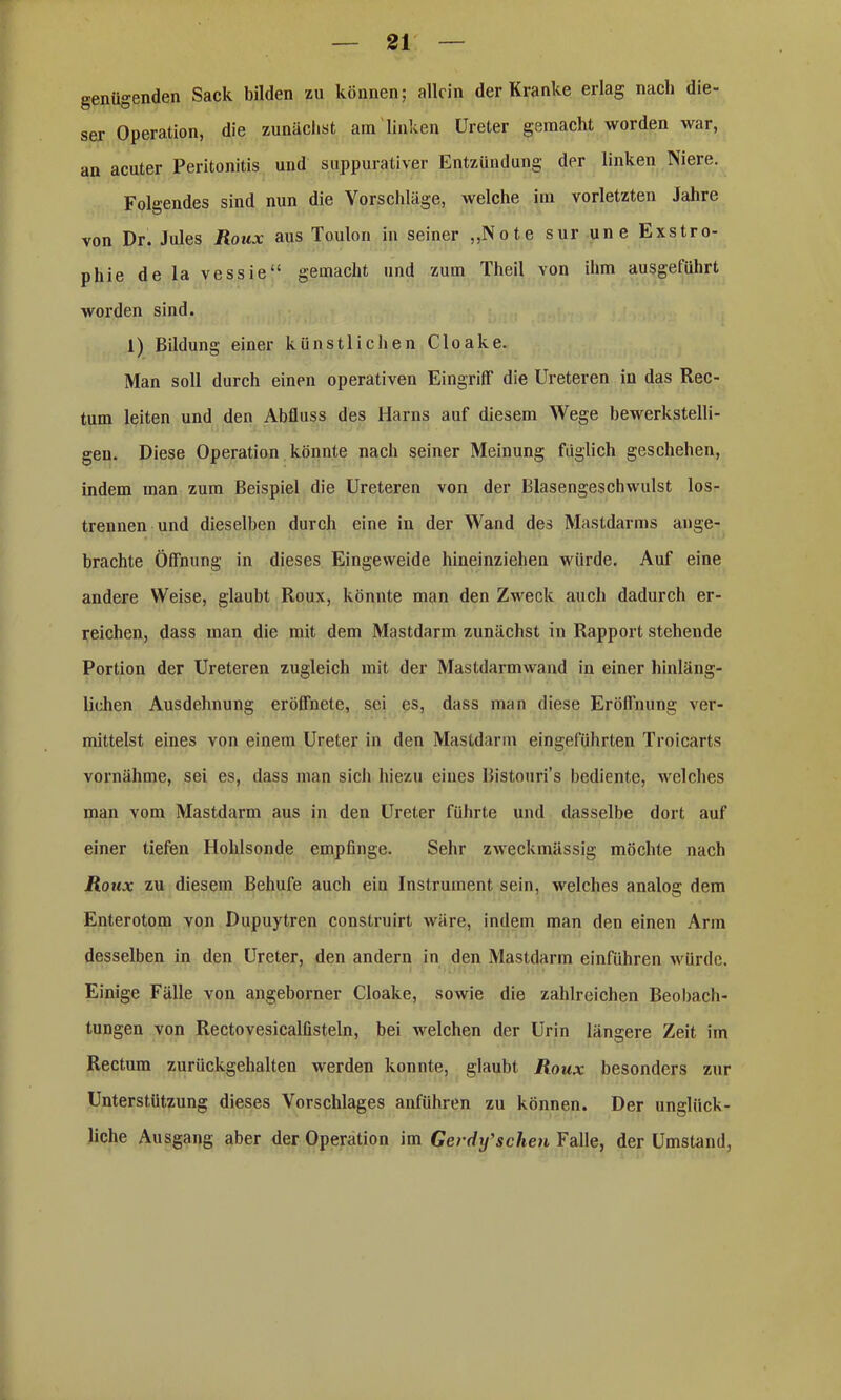 genügenden Sack bilden zu können; allein der Kranke erlag nach die- ser Operation, die zunächst am linken Ureter gemacht worden war, an acuter Peritonitis und suppuraliver Entzündung der linken Niere. Folgendes sind nun die Vorschläge, welche im vorletzten Jahre von Dr. Jules Roux aus Toulon in seiner „Note sur une Exstro- phie de la vessie“ gemacht und zum Theil von ihm ausgeführt worden sind. 1) Bildung einer künstlichen Cloake. Man soll durch einen operativen Eingriff die Ureteren in das Rec- tum leiten und den Abfluss des Harns auf diesem Wege bewerkstelli- gen. Diese Operation könnte nach seiner Meinung füglich geschehen, indem man zum Beispiel die Ureteren von der Blasengeschwulst los- trennen und dieselben durch eine in der Wand des Mastdarms ange- brachte Öffnung in dieses Eingeweide hineinziehen würde. Auf eine andere Weise, glaubt Roux, könnte man den Zweck auch dadurch er- reichen, dass man die mit dem Mastdarm zunächst in Rapport stehende Portion der Ureteren zugleich mit der Mastdarmwand in einer hinläng- lichen Ausdehnung eröffnete, sei es, dass man diese Eröffnung ver- mittelst eines von einem Ureter in den Mastdarm eingeführten Troicarts vornähme, sei es, dass man sich hiezu eines Bistouri’s bediente, welches man vom Mastdarm aus in den Ureter führte und dasselbe dort auf einer tiefen Hohlsonde empfinge. Sehr zweckmässig möchte nach Roux zu diesem Behufe auch ein Instrument sein, welches analog dem Enterotom von Dupuytren construirt wäre, indem man den einen Arm desselben in den Ureter, den andern in den Mastdarm einführen würde. Einige Fälle von angeborner Cloake, sowie die zahlreichen Beobach- tungen von Rectovesicalüsteln, bei welchen der Urin längere Zeit im Rectum zurückgehalten werden konnte, glaubt Roux besonders zur Unterstützung dieses Vorschlages anführen zu können. Der unglück- liche Ausgang aber der Operation im Gerdif scheu Falle, der Umstand,